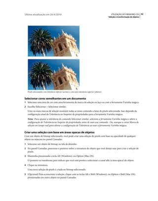 Última atualização em 26/4/2010                                                                   UTILIZAÇÃO DO FIREWORKS CS5 42
                                                                                                Seleção e transformação de objetos




   Pixels selecionados com tolerância inferior (acima) e com uma tolerância superior (abaixo)


Selecionar cores semelhantes em um documento
1 Selecione uma área de cor com uma ferramenta de marca de seleção ou laço ou com a ferramenta Varinha mágica.
2 Escolha Selecionar > Selecionar similar.
   Uma ou mais marcas de seleção mostram todas as áreas contendo a faixa de pixels selecionada. Isso depende da
   configuração atual de Tolerância no Inspetor de propriedades para a ferramenta Varinha mágica.
   Nota: Para ajustar a tolerância do comando Selecionar similar, selecione a ferramenta Varinha mágica e altere a
   configuração de Tolerância no Inspetor de propriedades antes de usar esse comando. Ou, marque a caixa Marca de
   seleção em tempo real para alterar a configuração de Tolerância ao usar a ferramenta Varinha mágica.

Criar uma seleção com base em áreas opacas de objetos
Com um objeto de bitmap selecionado, você pode criar uma seleção de pixels com base na opacidade de qualquer
objeto ou máscara no painel Camadas.
1 Selecione um objeto de bitmap na tela de desenho.
2 No painel Camadas, posicione o ponteiro sobre a miniatura do objeto que você deseja usar para criar a seleção de
   pixels.
3 Mantenha pressionada a tecla Alt (Windows), ou Option (Mac OS).
   O ponteiro se transforma para indicar que você está prestes a selecionar o canal alfa (a área opaca) do objeto.
4 Clique na miniatura.
   Uma nova seleção de pixels é criada no bitmap selecionado.
5 (Opcional) Para acrescentar a seleção, clique com as teclas Alt e Shift (Windows), ou Option e Shift (Mac OS),
   pressionadas em outro objeto no painel Camadas.
 