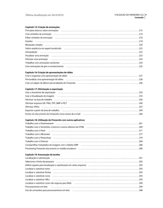Última atualização em 26/4/2010                                                                                                                                                      UTILIZAÇÃO DO FIREWORKS CS5 v
                                                                                                                                                                                                                              Conteúdo



Capítulo 15: Criação de animações
Princípios básicos sobre animações . . . . . . . . . . . . . . . . . . . . . . . . . . . . . . . . . . . . . . . . . . . . . . . . . . . . . . . . . . . . . . . . . . . . . . . . . . . . . . . . . . 215
Criar símbolos de animação                             . . . . . . . . . . . . . . . . . . . . . . . . . . . . . . . . . . . . . . . . . . . . . . . . . . . . . . . . . . . . . . . . . . . . . . . . . . . . . . . . . . . . . . . . . . 216
Editar símbolos de animação                                . . . . . . . . . . . . . . . . . . . . . . . . . . . . . . . . . . . . . . . . . . . . . . . . . . . . . . . . . . . . . . . . . . . . . . . . . . . . . . . . . . . . . . . . 216
Estados           . . . . . . . . . . . . . . . . . . . . . . . . . . . . . . . . . . . . . . . . . . . . . . . . . . . . . . . . . . . . . . . . . . . . . . . . . . . . . . . . . . . . . . . . . . . . . . . . . . . . . . . . . . . . . 218
Manipular estados                    . . . . . . . . . . . . . . . . . . . . . . . . . . . . . . . . . . . . . . . . . . . . . . . . . . . . . . . . . . . . . . . . . . . . . . . . . . . . . . . . . . . . . . . . . . . . . . . . . . . 220
Sobre seqüência em papel translúcido                                        . . . . . . . . . . . . . . . . . . . . . . . . . . . . . . . . . . . . . . . . . . . . . . . . . . . . . . . . . . . . . . . . . . . . . . . . . . . . . . . 222
Interpolação               . . . . . . . . . . . . . . . . . . . . . . . . . . . . . . . . . . . . . . . . . . . . . . . . . . . . . . . . . . . . . . . . . . . . . . . . . . . . . . . . . . . . . . . . . . . . . . . . . . . . . . . . 222
Visualizar uma animação                            . . . . . . . . . . . . . . . . . . . . . . . . . . . . . . . . . . . . . . . . . . . . . . . . . . . . . . . . . . . . . . . . . . . . . . . . . . . . . . . . . . . . . . . . . . . . 223
Otimizar uma animação                            . . . . . . . . . . . . . . . . . . . . . . . . . . . . . . . . . . . . . . . . . . . . . . . . . . . . . . . . . . . . . . . . . . . . . . . . . . . . . . . . . . . . . . . . . . . . . 224
Trabalhar com animações existentes                                      . . . . . . . . . . . . . . . . . . . . . . . . . . . . . . . . . . . . . . . . . . . . . . . . . . . . . . . . . . . . . . . . . . . . . . . . . . . . . . . . . 224
Criar animações de giro e esmaecimento                                          . . . . . . . . . . . . . . . . . . . . . . . . . . . . . . . . . . . . . . . . . . . . . . . . . . . . . . . . . . . . . . . . . . . . . . . . . . . . . 225

Capítulo 16: Criação de apresentações de slides
Criar e organizar uma apresentação de slides . . . . . . . . . . . . . . . . . . . . . . . . . . . . . . . . . . . . . . . . . . . . . . . . . . . . . . . . . . . . . . . . . . . . . . . . . 227
Personalizar uma apresentação de slides                                         . . . . . . . . . . . . . . . . . . . . . . . . . . . . . . . . . . . . . . . . . . . . . . . . . . . . . . . . . . . . . . . . . . . . . . . . . . . . . 228
Criar um player de álbum personalizado do Fireworks                                                       . . . . . . . . . . . . . . . . . . . . . . . . . . . . . . . . . . . . . . . . . . . . . . . . . . . . . . . . . . . . . . . . 230

Capítulo 17: Otimização e exportação
Usar o Assistente de exportação . . . . . . . . . . . . . . . . . . . . . . . . . . . . . . . . . . . . . . . . . . . . . . . . . . . . . . . . . . . . . . . . . . . . . . . . . . . . . . . . . . . . . 233
Usar a Visualização da imagem                                  . . . . . . . . . . . . . . . . . . . . . . . . . . . . . . . . . . . . . . . . . . . . . . . . . . . . . . . . . . . . . . . . . . . . . . . . . . . . . . . . . . . . . . 233
Otimizar na área de trabalho                             . . . . . . . . . . . . . . . . . . . . . . . . . . . . . . . . . . . . . . . . . . . . . . . . . . . . . . . . . . . . . . . . . . . . . . . . . . . . . . . . . . . . . . . . . 236
Otimizar arquivos GIF, PNG, TIFF, BMP e PICT                                            . . . . . . . . . . . . . . . . . . . . . . . . . . . . . . . . . . . . . . . . . . . . . . . . . . . . . . . . . . . . . . . . . . . . . . . . . 240
Otimizar JPEGs                 . . . . . . . . . . . . . . . . . . . . . . . . . . . . . . . . . . . . . . . . . . . . . . . . . . . . . . . . . . . . . . . . . . . . . . . . . . . . . . . . . . . . . . . . . . . . . . . . . . . . . . 247
Exportar a partir da área de trabalho                                   . . . . . . . . . . . . . . . . . . . . . . . . . . . . . . . . . . . . . . . . . . . . . . . . . . . . . . . . . . . . . . . . . . . . . . . . . . . . . . . . . 249
Enviar um documento do Fireworks como anexo de e-mail                                                               . . . . . . . . . . . . . . . . . . . . . . . . . . . . . . . . . . . . . . . . . . . . . . . . . . . . . . . . . . . 260

Capítulo 18: Utilização do Fireworks com outros aplicativos
Trabalho com o Dreamweaver . . . . . . . . . . . . . . . . . . . . . . . . . . . . . . . . . . . . . . . . . . . . . . . . . . . . . . . . . . . . . . . . . . . . . . . . . . . . . . . . . . . . . . . 261
Trabalho com o HomeSite, o GoLive e outros editores de HTML                                                                . . . . . . . . . . . . . . . . . . . . . . . . . . . . . . . . . . . . . . . . . . . . . . . . . . . . . . . 269
Trabalho com o Flash                       . . . . . . . . . . . . . . . . . . . . . . . . . . . . . . . . . . . . . . . . . . . . . . . . . . . . . . . . . . . . . . . . . . . . . . . . . . . . . . . . . . . . . . . . . . . . . . . . 271
Trabalhar com o Illustrator                          . . . . . . . . . . . . . . . . . . . . . . . . . . . . . . . . . . . . . . . . . . . . . . . . . . . . . . . . . . . . . . . . . . . . . . . . . . . . . . . . . . . . . . . . . . . 277
Trabalho com o Photoshop                               . . . . . . . . . . . . . . . . . . . . . . . . . . . . . . . . . . . . . . . . . . . . . . . . . . . . . . . . . . . . . . . . . . . . . . . . . . . . . . . . . . . . . . . . . . 279
Trabalho com o Director                          . . . . . . . . . . . . . . . . . . . . . . . . . . . . . . . . . . . . . . . . . . . . . . . . . . . . . . . . . . . . . . . . . . . . . . . . . . . . . . . . . . . . . . . . . . . . . 284
Compartilhar metadados de imagens com o Adobe XMP                                                               . . . . . . . . . . . . . . . . . . . . . . . . . . . . . . . . . . . . . . . . . . . . . . . . . . . . . . . . . . . . . 286
Previewing Fireworks documents in mobile emulators                                                        . . . . . . . . . . . . . . . . . . . . . . . . . . . . . . . . . . . . . . . . . . . . . . . . . . . . . . . . . . . . . . . . 289

Capítulo 19: Automação de tarefas
Localização e substituição . . . . . . . . . . . . . . . . . . . . . . . . . . . . . . . . . . . . . . . . . . . . . . . . . . . . . . . . . . . . . . . . . . . . . . . . . . . . . . . . . . . . . . . . . . . 291
Selecionar a fonte da pesquisa                               . . . . . . . . . . . . . . . . . . . . . . . . . . . . . . . . . . . . . . . . . . . . . . . . . . . . . . . . . . . . . . . . . . . . . . . . . . . . . . . . . . . . . . . 292
Definir opções para localização e substituição em vários arquivos                                                              . . . . . . . . . . . . . . . . . . . . . . . . . . . . . . . . . . . . . . . . . . . . . . . . . . . . . 292
Localizar e substituir texto                         . . . . . . . . . . . . . . . . . . . . . . . . . . . . . . . . . . . . . . . . . . . . . . . . . . . . . . . . . . . . . . . . . . . . . . . . . . . . . . . . . . . . . . . . . . . 293
Localizar e substituir fontes                          . . . . . . . . . . . . . . . . . . . . . . . . . . . . . . . . . . . . . . . . . . . . . . . . . . . . . . . . . . . . . . . . . . . . . . . . . . . . . . . . . . . . . . . . . . 293
Localizar e substituir cores                         . . . . . . . . . . . . . . . . . . . . . . . . . . . . . . . . . . . . . . . . . . . . . . . . . . . . . . . . . . . . . . . . . . . . . . . . . . . . . . . . . . . . . . . . . . . 293
Localizar e substituir URLs                          . . . . . . . . . . . . . . . . . . . . . . . . . . . . . . . . . . . . . . . . . . . . . . . . . . . . . . . . . . . . . . . . . . . . . . . . . . . . . . . . . . . . . . . . . . . 293
Localizar e substituir cores não seguras para Web                                                 . . . . . . . . . . . . . . . . . . . . . . . . . . . . . . . . . . . . . . . . . . . . . . . . . . . . . . . . . . . . . . . . . . . . 294
Processamento em lote                            . . . . . . . . . . . . . . . . . . . . . . . . . . . . . . . . . . . . . . . . . . . . . . . . . . . . . . . . . . . . . . . . . . . . . . . . . . . . . . . . . . . . . . . . . . . . . 294
Uso de comandos para processamento em lote                                                    . . . . . . . . . . . . . . . . . . . . . . . . . . . . . . . . . . . . . . . . . . . . . . . . . . . . . . . . . . . . . . . . . . . . . . 298
 