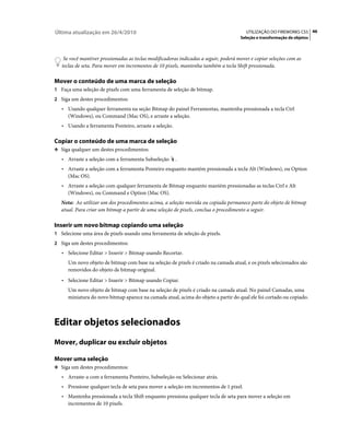 Última atualização em 26/4/2010                                                          UTILIZAÇÃO DO FIREWORKS CS5 46
                                                                                      Seleção e transformação de objetos



    Se você mantiver pressionadas as teclas modificadoras indicadas a seguir, poderá mover e copiar seleções com as
   teclas de seta. Para mover em incrementos de 10 pixels, mantenha também a tecla Shift pressionada.

Mover o conteúdo de uma marca de seleção
1 Faça uma seleção de pixels com uma ferramenta de seleção de bitmap.
2 Siga um destes procedimentos:
   • Usando qualquer ferramenta na seção Bitmap do painel Ferramentas, mantenha pressionada a tecla Ctrl
     (Windows), ou Command (Mac OS), e arraste a seleção.
   • Usando a ferramenta Ponteiro, arraste a seleção.

Copiar o conteúdo de uma marca de seleção
❖ Siga qualquer um destes procedimentos:

   • Arraste a seleção com a ferramenta Subseleção      .
   • Arraste a seleção com a ferramenta Ponteiro enquanto mantém pressionada a tecla Alt (Windows), ou Option
     (Mac OS).
   • Arraste a seleção com qualquer ferramenta de Bitmap enquanto mantém pressionadas as teclas Ctrl e Alt
     (Windows), ou Command e Option (Mac OS).
   Nota: Ao utilizar um dos procedimentos acima, a seleção movida ou copiada permanece parte do objeto de bitmap
   atual. Para criar um bitmap a partir de uma seleção de pixels, conclua o procedimento a seguir.

Inserir um novo bitmap copiando uma seleção
1 Selecione uma área de pixels usando uma ferramenta de seleção de pixels.
2 Siga um destes procedimentos:
   • Selecione Editar > Inserir > Bitmap usando Recortar.
      Um novo objeto de bitmap com base na seleção de pixels é criado na camada atual, e os pixels selecionados são
      removidos do objeto de bitmap original.
   • Selecione Editar > Inserir > Bitmap usando Copiar.
      Um novo objeto de bitmap com base na seleção de pixels é criado na camada atual. No painel Camadas, uma
      miniatura do novo bitmap aparece na camada atual, acima do objeto a partir do qual ele foi cortado ou copiado.



Editar objetos selecionados
Mover, duplicar ou excluir objetos

Mover uma seleção
❖ Siga um destes procedimentos:

   • Arraste-a com a ferramenta Ponteiro, Subseleção ou Selecionar atrás.
   • Pressione qualquer tecla de seta para mover a seleção em incrementos de 1 pixel.
   • Mantenha pressionada a tecla Shift enquanto pressiona qualquer tecla de seta para mover a seleção em
     incrementos de 10 pixels.
 
