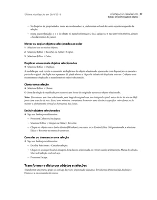 Última atualização em 26/4/2010                                                           UTILIZAÇÃO DO FIREWORKS CS5 47
                                                                                       Seleção e transformação de objetos



   • No Inspetor de propriedades, insira as coordenadas x e y referentes ao local do canto superior esquerdo da
     seleção.
   • Insira as coordenadas x e y do objeto no painel Informações. Se as caixas X e Y não estiverem visíveis, arraste
     a borda inferior do painel.

Mover ou copiar objetos selecionados ao colar
1 Selecione um ou vários objetos.
2 Selecione Editar > Recortar ou Editar > Copiar.
3 Selecione Editar > Colar.


Duplicar um ou mais objetos selecionados
❖ Selecione Editar > Duplicar.

À medida que você repetir o comando, as duplicatas do objeto selecionado aparecerão com disposição em cascata a
partir do original. As duplicatas aparecem 10 pixels abaixo e 10 pixels à direita da duplicata anterior. O objeto mais
recentemente duplicado se transforma no objeto selecionado.

Clonar uma seleção
❖ Selecione Editar > Clonar.

O clone da seleção é empilhado precisamente em frente do original e se torna o objeto selecionado.
Nota: Para mover um clone selecionado para longe do original com precisão pixel a pixel, use as teclas de seta ou Shift
junto com as teclas de seta. Essa é uma maneira conveniente de manter uma distância específica entre clones ou de
manter o alinhamento vertical ou horizontal dos clones.

Excluir objetos selecionados
❖ Siga um destes procedimentos:

   • Pressione Delete ou Backspace.
   • Selecione Editar > Limpar ou Editar > Recortar.
   • Clique no objeto com o botão direito (Windows), ou com a tecla Control (Mac OS) pressionada, e selecione
     Editar > Recortar no menu de contexto.

Cancelar ou desmarcar uma seleção
❖ Siga um destes procedimentos:

   • Escolha Selecionar > Cancelar seleção.
   • Clique em qualquer local da imagem, fora da área selecionada, se estiver usando a ferramenta Marca de seleção,
     Marca de seleção oval ou Laço.
   • Pressione Escape.


Transformar e distorcer objetos e seleções
Transforme um objeto, grupo ou seleção de pixels selecionado usando as ferramentas Dimensionar, Inclinar e
Distorcer e os comandos do menu:
 