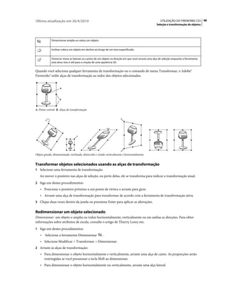 Última atualização em 26/4/2010                                                                        UTILIZAÇÃO DO FIREWORKS CS5 48
                                                                                                    Seleção e transformação de objetos




             Dimensionar amplia ou reduz um objeto.


             Inclinar coloca um objeto em declive ao longo de um eixo especificado.


             Distorcer move as laterais ou cantos de um objeto na direção em que você arrasta uma alça de seleção enquanto a ferramenta
             está ativa. Isso é útil para a criação de uma aparência 3D.


Quando você seleciona qualquer ferramenta de transformação ou o comando de menu Transformar, o Adobe®
Fireworks® exibe alças de transformação ao redor dos objetos selecionados.


                    A



                    B



A. Ponto central B. Alças de transformação




Objeto girado, dimensionado, inclinado, distorcido e virado verticalmente e horizontalmente


Transformar objetos selecionados usando as alças de transformação
1 Selecione uma ferramenta de transformação.
   Ao mover o ponteiro nas alças de seleção, ou perto delas, ele se transforma para indicar a transformação atual.
2 Siga um destes procedimentos:
    • Posicione o ponteiro próximo a um ponto de vértice e arraste para girar.
    • Arraste uma alça de transformação para transformar de acordo com a ferramenta de transformação ativa.
3 Clique duas vezes dentro da janela ou pressione Enter para aplicar as alterações.


Redimensionar um objeto selecionado
Dimensionar um objeto o amplia ou reduz horizontalmente, verticalmente ou em ambas as direções. Para obter
informações sobre atributos de escala, consulte o artigo de Thierry Lorey em.
1 Siga um destes procedimentos:
    •   Selecione a ferramenta Dimensionar              .
    • Selecione Modificar > Transformar > Dimensionar.
2 Arraste as alças de transformação:
    • Para dimensionar o objeto horizontalmente e verticalmente, arraste uma alça de canto. As proporções serão
      restringidas se você pressionar a tecla Shift ao dimensionar.
    • Para dimensionar o objeto horizontalmente ou verticalmente, arraste uma alça lateral.
 