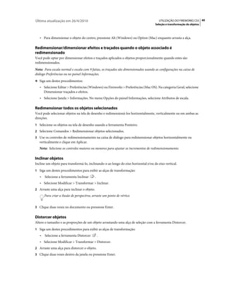Última atualização em 26/4/2010                                                         UTILIZAÇÃO DO FIREWORKS CS5 49
                                                                                     Seleção e transformação de objetos



   • Para dimensionar o objeto do centro, pressione Alt (Windows) ou Option (Mac) enquanto arrasta a alça.

Redimensionar/dimensionar efeitos e traçados quando o objeto associado é
redimensionado
Você pode optar por dimensionar efeitos e traçados aplicados a objetos proporcionalmente quando estes são
redimensionados.
Nota: Para escala normal e escala com 9 fatias, os traçados são dimensionados usando as configurações na caixa de
diálogo Preferências ou no painel Informações.
❖ Siga um destes procedimentos:

   • Selecione Editar > Preferências (Windows) ou Fireworks > Preferências (Mac OS). Na categoria Geral, selecione
     Dimensionar traçados e efeitos.
   • Selecione Janela > Informações. No menu Opções do painel Informações, selecione Atributos de escala.

Redimensionar todos os objetos selecionados
Você pode selecionar objetos na tela de desenho e redimensioná-los horizontalmente, verticalmente ou em ambas as
direções.
1 Selecione os objetos na tela de desenho usando a ferramenta Ponteiro.
2 Selecione Comandos > Redimensionar objetos selecionados.
3 Use os controles de redimensionamento na caixa de diálogo para redimensionar objetos horizontalmente ou
   verticalmente e clique em Aplicar.
   Nota: Selecione os controles maiores ou menores para ajustar os incrementos de redimensionamento.

Inclinar objetos
Incline um objeto para transformá-lo, inclinando-o ao longo do eixo horizontal e/ou do eixo vertical.
1 Siga um destes procedimentos para exibir as alças de transformação:
   •   Selecione a ferramenta Inclinar       .
   • Selecione Modificar > Transformar > Inclinar.
2 Arraste uma alça para inclinar o objeto.
       Para criar a ilusão de perspectiva, arraste um ponto de vértice.


3 Clique duas vezes no documento ou pressione Enter.


Distorcer objetos
Altere o tamanho e as proporções de um objeto arrastando uma alça de seleção com a ferramenta Distorcer.
1 Siga um destes procedimentos para exibir as alças de transformação:
   •   Selecione a ferramenta Distorcer          .
   • Selecione Modificar > Transformar > Distorcer.
2 Arraste uma alça para distorcer o objeto.
3 Clique duas vezes dentro da janela ou pressione Enter.
 