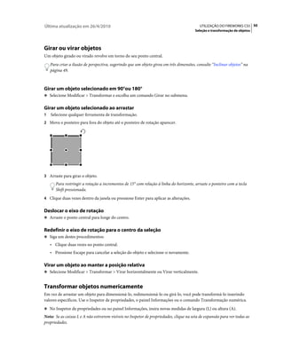 Última atualização em 26/4/2010                                                            UTILIZAÇÃO DO FIREWORKS CS5 50
                                                                                         Seleção e transformação de objetos




Girar ou virar objetos
Um objeto girado ou virado revolve em torno do seu ponto central.
    Para criar a ilusão de perspectiva, sugerindo que um objeto girou em três dimensões, consulte “Inclinar objetos” na
    página 49.



Girar um objeto selecionado em 90°ou 180°
❖ Selecione Modificar > Transformar e escolha um comando Girar no submenu.


Girar um objeto selecionado ao arrastar
1   Selecione qualquer ferramenta de transformação.
2 Mova o ponteiro para fora do objeto até o ponteiro de rotação aparecer.




3 Arraste para girar o objeto.
       Para restringir a rotação a incrementos de 15° com relação à linha do horizonte, arraste o ponteiro com a tecla
       Shift pressionada.
4 Clique duas vezes dentro da janela ou pressione Enter para aplicar as alterações.


Deslocar o eixo de rotação
❖ Arraste o ponto central para longe do centro.


Redefinir o eixo de rotação para o centro da seleção
❖ Siga um destes procedimentos:

    • Clique duas vezes no ponto central.
    • Pressione Escape para cancelar a seleção do objeto e selecione-o novamente.

Virar um objeto ao manter a posição relativa
❖ Selecione Modificar > Transformar > Virar horizontalmente ou Virar verticalmente.


Transformar objetos numericamente
Em vez de arrastar um objeto para dimensioná-lo, redimensioná-lo ou girá-lo, você pode transformá-lo inserindo
valores específicos. Use o Inspetor de propriedades, o painel Informações ou o comando Transformação numérica.
❖ No Inspetor de propriedades ou no painel Informações, insira novas medidas de largura (L) ou altura (A).

Nota: Se as caixas L e A não estiverem visíveis no Inspetor de propriedades, clique na seta de expansão para ver todas as
propriedades.
 