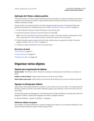 Última atualização em 26/4/2010                                                        UTILIZAÇÃO DO FIREWORKS CS5 53
                                                                                     Seleção e transformação de objetos




Aplicação de 9 fatias a objetos padrão
A ferramenta Escala com 9 fatias cria guias de fatia temporárias que ajudam você a dimensionar objetos sem distorcer
a geometria. Essa ferramenta é útil para o rápido dimensionamento de objetos de bitmap ou de formas básicas para
modelos e protótipos de design.
As guias criadas com a ferramenta Escala com 9 fatias desaparecem após um único uso. Para guias de fatia mais
permanentes que podem ser reutilizadas várias vezes, consulte “Aplicação de 9 fatias a símbolos” na página 52.
1 Na tela de desenho, selecione um objeto de bitmap ou uma forma de vetor.
2 No painel Ferramentas, selecione a ferramenta Escala com 9 fatias     .
   Nota: Se você tiver selecionado uma Forma automática na etapa 1, o Fireworks solicitará o desagrupamento dessa
   forma. Apenas faça isso se tiver acabado de ajustar os pontos de controle da Forma automática.
3 Na tela de desenho, organize as guias de fatia de forma a melhor preservar a geometria do objeto. (Para obter
   detalhes, consulte “Escala com 9 fatias” na página 51.)
4 Transforme o objeto arrastando um canto ou uma alça lateral.


Mais tópicos da Ajuda
“Formas básicas” na página 74
“Formas automáticas” na página 79
“Preferências de edição” na página 305



Organizar vários objetos
Opções para organização de objetos
Agrupar objetos Trata objetos como se fossem um ou protege o relacionamento de cada objeto com os demais no
grupo.
Empilhar a ordem de objetos Organiza objetos atrás ou na frente de outros objetos.

Alinhar objetos selecionados Alinha objetos em uma área da tela de desenho ou em um eixo vertical ou horizontal.


Agrupar ou desagrupar objetos
Agrupe objetos selecionados individuais e manipule-os como se eles fossem um único objeto. Por exemplo, depois de
desenhar as pétalas de uma flor como objetos individuais, agrupe-as para selecionar e mover a flor inteira como um
único objeto.
É possível editar grupos sem desagrupá-los. Você pode selecionar um objeto individual em um grupo para edição sem
desagrupar os objetos. Também pode desagrupar esses objetos a qualquer momento.
❖ Selecione Modificar > Agrupar ou Modificar > Desagrupar.


Selecionar objetos em grupos
Para trabalhar com objetos individuais em um grupo, desagrupe esses objetos ou use a ferramenta Subseleção        para
selecionar objetos individuais enquanto mantém o grupo intacto.
 