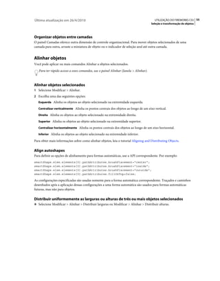 Última atualização em 26/4/2010                                                          UTILIZAÇÃO DO FIREWORKS CS5 55
                                                                                       Seleção e transformação de objetos




Organizar objetos entre camadas
O painel Camadas oferece outra dimensão de controle organizacional. Para mover objetos selecionados de uma
camada para outra, arraste a miniatura de objeto ou o indicador de seleção azul até outra camada.


Alinhar objetos
Você pode aplicar ou mais comandos Alinhar a objetos selecionados.
   Para ter rápido acesso a esses comandos, use o painel Alinhar (Janela > Alinhar).



Alinhar objetos selecionados
1 Selecione Modificar > Alinhar.
2 Escolha uma das seguintes opções:
   Esquerda Alinha os objetos ao objeto selecionado na extremidade esquerda.

   Centralizar verticalmente Alinha os pontos centrais dos objetos ao longo de um eixo vertical.

   Direita Alinha os objetos ao objeto selecionado na extremidade direita.

   Superior Alinha os objetos ao objeto selecionado na extremidade superior.

   Centralizar horizontalmente Alinha os pontos centrais dos objetos ao longo de um eixo horizontal.

   Inferior Alinha os objetos ao objeto selecionado na extremidade inferior.

Para obter mais informações sobre como alinhar objetos, leia o tutorial Aligning and Distributing Objects.

Align autoshapes
Para definir as opções de alinhamento para formas automáticas, use a API correspondente. Por exemplo:
smartShape.elem.elements[0].pathAttributes.brushPlacement="center";
smartShape.elem.elements[0].pathAttributes.brushPlacement="inside";
smartShape.elem.elements[0].pathAttributes.brushPlacement="outside";
smartShape.elem.elements[0].pathAttributes.fillOnTop=false;

As configurações especificadas são usadas somente para a forma automática correspondente. Traçados e caminhos
desenhados após a aplicação dessas configurações a uma forma automática são usados para formas automáticas
futuras, mas não para objetos.

Distribuir uniformemente as larguras ou alturas de três ou mais objetos selecionados
❖ Selecione Modificar > Alinhar > Distribuir larguras ou Modificar > Alinhar > Distribuir alturas.
 