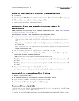 Última atualização em 26/4/2010                                                           UTILIZAÇÃO DO FIREWORKS CS5 58
                                                                                                   Trabalho com bitmaps




Aplicar um preenchimento de gradiente a uma seleção de pixels
1 Faça a seleção.
2 Clique na ferramenta Balde de tinta, no painel Ferramentas, e selecione a ferramenta Gradiente     no menu pop-up .
3 Defina os atributos do preenchimento no Inspetor de propriedades.
4 Clique na seleção de pixels para aplicar o preenchimento.


Criar amostra de uma cor a ser usada como cor de traçado ou de
preenchimento
Nota: O ponteiro de conta-gotas da caixa de cor é diferente da ferramenta Conta-gotas. Consulte “Obter a amostra de
cores de uma janela pop-up de cor” na página 116.
Use a ferramenta Conta-gotas       para criar a amostra de uma cor a partir de imagem.
1 Se o atributo correto ainda não estiver ativo, siga um destes procedimentos:
   • Clique no ícone de traçado ao lado da caixa Cor do traçado, no painel Ferramentas, para torná-lo o atributo
     ativo.
   • Clique no ícone de preenchimento ao lado da caixa Cor de preenchimento, no painel Ferramentas, para torná-
     lo o atributo ativo.
      Nota: Não clique na caixa de cor propriamente dita. Se você fizer isso, o ponteiro de conta-gotas será exibido no
      lugar da ferramenta Conta-gotas.
2 Abra um documento do Fireworks ou qualquer arquivo que o Fireworks possa abrir.
3 Selecione a ferramenta Conta-gotas na seção Cores do painel Ferramentas. Em seguida, defina a configuração
   Amostra média de cores no Inspetor de propriedades:
   1 pixel Cria uma cor de traçado ou preenchimento a partir de um único pixel

   Média de 3x3 Cria uma cor de traçado ou preenchimento a partir da média dos valores de cor em uma área de 3
   por 3 pixels
   Média de 5x5 Cria uma cor de traçado ou preenchimento a partir da média dos valores de cor em uma área de 5
   por 5 pixels
4 Clique na ferramenta Conta-gotas em qualquer local do documento.
   A cor da amostra aparece em todas as caixas Cor do traçado ou Cor de preenchimento do Fireworks.


Apagar pixels em uma seleção ou objeto de bitmap
1 Selecione a ferramenta Borracha        .
2 No Inspetor de propriedades, selecione a forma de borracha arredondada ou quadrada.
3 Arraste os seletores para definir os níveis de Borda, Tamanho e Opacidade.
4 Arraste a ferramenta Borracha sobre os pixels que você deseja apagar.


Cortar um bitmap selecionado
Você pode isolar um único objeto de bitmap em um documento do Fireworks e cortar apenas esse objeto de bitmap,
deixando os outros objetos intactos na tela de desenho.
1 Selecione um objeto de bitmap ou desenhe uma marca de seleção usando uma ferramenta de seleção de bitmap.
 