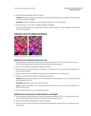 Última atualização em 26/4/2010                                                          UTILIZAÇÃO DO FIREWORKS CS5 62
                                                                                                  Trabalho com bitmaps



2 No Inspetor de propriedades, defina estas opções:
   Tolerância Determina o intervalo de matizes a serem substituídos (0 substitui apenas vermelho; 100 substitui todos
   os matizes que contêm vermelho).
   Intensidade Define a escuridão dos cinzas usados para substituir as cores avermelhadas.

3 Arraste o ponteiro em cruz sobre as pupilas vermelhas na fotografia.
   Se o olho vermelho permanecer, escolha Editar > Desfazer e repita as etapas 2 e 3 com configurações diferentes de
   Tolerância e Intensidade.


Substituir cores em objetos de bitmap




Fotografia original; após o uso da ferramenta Substituir cor


Substituir uma cor usando a amostra de cores
1 Na seção Bitmap do painel Ferramentas, selecione a ferramenta Substituir cor  . (Se a ferramenta não estiver
   visível, mantenha pressionada a ferramenta Carimbo até ativar um menu pop-up.)
2 Na caixa De do Inspetor de propriedades, clique em Amostra.
3 Clique na caixa de cor De para selecionar a prova de cor e escolha uma cor no menu pop-up para especificar a cor
   que você deseja substituir.
4 Clique na caixa de cor Para do Inspetor de propriedades e selecione uma cor no menu pop-up.
5 Defina os outros atributos de traçado no Inspetor de propriedades:
   Tolerância Determina o intervalo de cores a serem substituídas (0 substitui apenas a cor De; 100 substitui todas as
   cores semelhantes à cor De).
   Intensidade Determina o quanto da cor De é substituída.

   Colorir Substitui a cor De pela cor Para. Desmarque Colorir para colorir a cor De com a cor Para, deixando uma
   parte da cor De intacta.
6 Arraste a ferramenta sobre a cor que você deseja substituir.


Substituir uma cor por uma cor selecionada em uma imagem
1 Na seção Bitmap do painel Ferramentas, selecione a ferramenta Substituir cor  . (Se a ferramenta não estiver
   visível, mantenha pressionada a ferramenta Carimbo até ativar um menu pop-up.)
2 Na caixa De do Inspetor de propriedades, clique em Imagem.
3 Clique na caixa de cor Para do Inspetor de propriedades para selecionar uma prova de cor e escolha uma cor no
   menu pop-up.
 