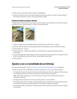 Última atualização em 26/4/2010                                                         UTILIZAÇÃO DO FIREWORKS CS5 63
                                                                                                 Trabalho com bitmaps



4 Defina os outros atributos de traçado no Inspetor de propriedades.
5 Usando a ferramenta, clique em uma seção da imagem de bitmap que contenha a cor que você deseja substituir.
   Sem levantar a ferramenta, continue a usá-la para pincelar na imagem.


Desfocar bordas ao aplicar difusão
A difusão desfoca as bordas de uma seleção de pixels e ajuda a mesclar a área selecionada com os pixels circundantes.
Esse efeito é útil ao se copiar uma seleção e colá-la em outro plano de fundo.




1 Importe a imagem em que deseja aplicar difusão na tela de desenho usando Arquivo > Importar.
2 Selecione a parte da imagem em que deseja aplicar difusão usando qualquer uma das ferramentas de seleção.
3 Selecione Selecionar > Inverter.
4 Selecione Selecionar > Difusão. Opcionalmente, você pode selecionar a opção de menu Borda do painel
   Propriedades.
5 Na caixa de diálogo Aplicar difusão, digite um valor de raio de difusão. O valor padrão de 10 é bom para fins mais
   práticos. Opcionalmente, selecione um valor de raio de difusão no menu Borda.
6 Pressione Excluir.




Ajustar a cor e a tonalidade de um bitmap
Para obter mais informações, consulte “Controlar como um documento é redesenhado na tela” na página 28.
Use filtros de ajuste de cores e tonalidades para melhorar e aperfeiçoar as cores em suas imagens de bitmap.
• Para aplicar filtros que sejam removíveis, editáveis e não alterem permanentemente os pixels, use Filtros em tempo
  real. A Adobe recomenda o uso de filtros como Filtros em tempo real sempre que possível.
   Nota: Embora sejam mais flexíveis, o excesso desses Filtros em tempo real em um documento pode reduzir o
   desempenho do Fireworks.
• Para aplicar filtros de maneira irreversível e permanente, selecione-os no menu Filtros.
• Não é possível aplicar Filtros em tempo a seleções de pixels a partir do menu Filtros. Você pode definir uma área
  de um bitmap, usá-la para criar um bitmap separado e então aplicar um Filtro em tempo real.
• Se você aplicar um filtro a um objeto de vetor selecionado usando o menu Filtros, o Fireworks converterá a seleção
  em um bitmap.
 