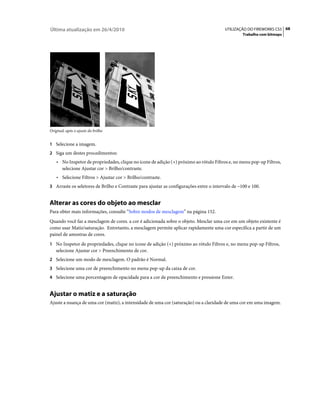 Última atualização em 26/4/2010                                                          UTILIZAÇÃO DO FIREWORKS CS5 68
                                                                                                  Trabalho com bitmaps




Original; após o ajuste do brilho


1 Selecione a imagem.
2 Siga um destes procedimentos:
    • No Inspetor de propriedades, clique no ícone de adição (+) próximo ao rótulo Filtros e, no menu pop-up Filtros,
      selecione Ajustar cor > Brilho/contraste.
    • Selecione Filtros > Ajustar cor > Brilho/contraste.
3 Arraste os seletores de Brilho e Contraste para ajustar as configurações entre o intervalo de –100 e 100.


Alterar as cores do objeto ao mesclar
Para obter mais informações, consulte “Sobre modos de mesclagem” na página 152.
Quando você faz a mesclagem de cores. a cor é adicionada sobre o objeto. Mesclar uma cor em um objeto existente é
como usar Matiz/saturação. Entretanto, a mesclagem permite aplicar rapidamente uma cor específica a partir de um
painel de amostras de cores.
1 No Inspetor de propriedades, clique no ícone de adição (+) próximo ao rótulo Filtros e, no menu pop-up Filtros,
   selecione Ajustar cor > Preenchimento de cor.
2 Selecione um modo de mesclagem. O padrão é Normal.
3 Selecione uma cor de preenchimento no menu pop-up da caixa de cor.
4 Selecione uma porcentagem de opacidade para a cor de preenchimento e pressione Enter.


Ajustar o matiz e a saturação
Ajuste a nuança de uma cor (matiz), a intensidade de uma cor (saturação) ou a claridade de uma cor em uma imagem.
 