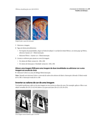 Última atualização em 26/4/2010                                                           UTILIZAÇÃO DO FIREWORKS CS5 69
                                                                                                   Trabalho com bitmaps




Original; após o ajuste da saturação


1 Selecione a imagem.
2 Siga um destes procedimentos:
    • No Inspetor de propriedades, clique no botão de adição (+) ao lado do rótulo Filtros e, no menu pop-up Filtros,
      selecione Ajustar cor > Matiz/saturação.
    • Selecione Filtros > Ajustar cor > Matiz/saturação.
3 Arraste os seletores para ajustar as cores da imagem.
    • Os valores de Matiz variam de –180 a 180.
    • Os valores de Saturação e Claridade variam de –100 a 100.

Alterar uma imagem RGB para uma imagem de duas tonalidades ou adicionar cor a uma
imagem em escala de cinza
❖ Selecione Colorir na caixa de diálogo Matiz/saturação.

Nota: Quando você seleciona Colorir, o intervalo de valores dos seletores de Matiz e Saturação é alterado. O Matiz muda
de 0 a 360. A Saturação muda de 0 a 100.


Inverter os valores de cor de uma imagem
Você pode transformar cada cor de uma imagem em seu inverso no disco de cores. Por exemplo, aplicar o filtro a um
objeto vermelho (R=255, G=0, B=0) altera a cor para azul claro (R=0, G=255, B=255).




Uma imagem monocromática; após a inversão
 
