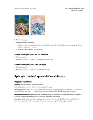 Última atualização em 26/4/2010                                                        UTILIZAÇÃO DO FIREWORKS CS5 70
                                                                                                Trabalho com bitmaps




Uma imagem colorida; após a inversão


1 Selecione a imagem.
2 Siga um destes procedimentos:
   • No Inspetor de propriedades, clique no botão de adição (+) ao lado do rótulo Filtros e, no menu pop-up Filtros,
     selecione Ajustar cor > Inverter.
   • Selecione Filtros > Ajustar cor > Inverter.


Alterar um objeto para escala de cinza
1 Selecione o objeto.
2 Selecione Comandos > Criativo > Converter em escala de cinza.


Alterar um objeto para tom de sépia
1 Selecione o objeto.
2 Selecione Comandos > Criativo > Converter em tom sépia.




Aplicação de desfoque e nitidez a bitmaps
Opções de desfocar
Desfoque Suaviza o foco dos pixels selecionados.

Mais desfoque Desfoca cerca de três vezes mais do que Desfoque.

Desfoque gaussiano Aplica uma média ponderada de desfoque a cada pixel para gerar um efeito turvo. Os valores de
raio de Desfoque variam de 0,1 a 250. Um aumento no raio resulta em um efeito de desfoque mais intenso.
Desfoque de movimento Cria a aparência de que a imagem está em movimento. Os valores de Distância variam de 1
a 100. Um aumento na distância resulta em um efeito de desfoque mais intenso.
Desfoque radial Cria a aparência de que a imagem está girando. Os valores de Qualidade variam de 1 a 100. Um
aumento na qualidade resulta em um efeito de desfoque com menos repetições da imagem original.
 