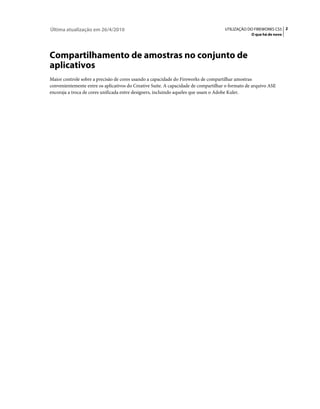 Última atualização em 26/4/2010                                                      UTILIZAÇÃO DO FIREWORKS CS5 2
                                                                                                  O que há de novo




Compartilhamento de amostras no conjunto de
aplicativos
Maior controle sobre a precisão de cores usando a capacidade do Fireworks de compartilhar amostras
convenientemente entre os aplicativos do Creative Suite. A capacidade de compartilhar o formato de arquivo ASE
encoraja a troca de cores unificada entre designers, incluindo aqueles que usam o Adobe Kuler.
 