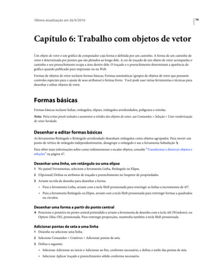 Última atualização em 26/4/2010                                                                                           74




Capítulo 6: Trabalho com objetos de vetor
Um objeto de vetor é um gráfico de computador cuja forma é definida por um caminho. A forma de um caminho de
vetor é determinada por pontos que são plotados ao longo dele. A cor de traçado de um objeto de vetor acompanha o
caminho e seu preenchimento ocupa a área dentro dele. O traçado e o preenchimento determinam a aparência do
gráfico quando publicado para impressão ou na Web.
Formas de objetos de vetor incluem formas básicas, Formas automáticas (grupos de objetos de vetor que possuem
controles especiais para o ajuste de seus atributos) e formas livres. Você pode usar várias ferramentas e técnicas para
desenhar e editar objetos de vetor.



Formas básicas
Formas básicas incluem linhas, retângulos, elipses, retângulos arredondados, polígonos e estrelas.
Nota: Para evitar pixels isolados e aumentar a nitidez dos objetos de vetor, use Comandos > Seleção > Usar renderização
de vetor herdado.


Desenhar e editar formas básicas
As ferramentas Retângulo e Retângulo arredondado desenham retângulos como objetos agrupados. Para mover um
ponto de vértice de retângulo independentemente, desagrupe o retângulo e use a ferramenta Subseleção .
Para obter mais informações sobre como redimensionar e escalar objetos, consulte “Transformar e distorcer objetos e
seleções” na página 47.

Desenhar uma linha, um retângulo ou uma elipse
1 No painel Ferramentas, selecione a ferramenta Linha, Retângulo ou Elipse.
2 (Opcional) Defina os atributos de traçado e preenchimento no Inspetor de propriedades.
3 Arraste na tela de desenho para desenhar a forma.
   • Para a ferramenta Linha, arraste com a tecla Shift pressionada para restringir as linhas a incrementos de 45°.
   • Para a ferramenta Retângulo ou Elipse, arraste com a tecla Shift pressionada para restringir formas a quadrados
     ou círculos.

Desenhar uma forma a partir do ponto central
❖ Posicione o ponteiro no ponto central pretendido e arraste a ferramenta de desenho com a tecla Alt (Windows), ou
   Option (Mac OS), pressionada. Para restringir proporções, mantenha também a tecla Shift pressionada.

Adicionar pontas de seta a uma linha
1 Desenhe ou selecione uma linha.
2 Selecione Comandos > Criativos > Adicionar pontas de seta.
3 Defina o seguinte:
   • Selecione Adicionar ao início e Adicionar ao fim, conforme necessário, e defina o estilo das pontas de seta.
   • Selecione Aplicar traçado e preenchimento sólido conforme necessário.
 