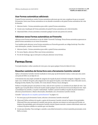 Última atualização em 26/4/2010                                                         UTILIZAÇÃO DO FIREWORKS CS5 83
                                                                                            Trabalho com objetos de vetor




Usar Formas automáticas adicionais
O painel Formas automáticas contém Formas automáticas adicionais que são mais complexas do que as no painel
Ferramentas. Insira essas Formas automáticas no seu desenho arrastando-as do painel Formas automáticas até a tela
de desenho.
1 Selecione Janela > Formas automáticas para exibir o painel Formas automáticas.
2 Arraste uma visualização de Forma automática do painel Formas automáticas até a tela de desenho.
3 (Opcional) Edite a Forma automática arrastando qualquer um dos seus pontos de controle.


Adicionar novas Formas automáticas ao Fireworks
Adicione novas Formas automáticas no site do Adobe® Fireworks® Exchange. Novas formas automáticas aparecem no
painel Formas automáticas ou no menu Ferramentas.
Você também pode adicionar novas Formas automáticas ao Fireworks gravando um código JavaScript. Para obter
mais informações, consulte Extensão do Fireworks.
1 Selecione Janela > Formas automáticas para exibir o painel Formas automáticas.
2 No menu Opções, selecione Obter mais formas automáticas.
3 No site do Exchange, siga as instruções na tela para adicionar novas formas.




Formas livres
Você pode desenhar e editar caminhos de vetor para criar quase qualquer forma de objeto de vetor.


Desenhar caminhos de forma livre com a ferramenta Caminho vetorial
Aplicar a ferramenta Caminho vetorial, localizada no menu pop-up da ferramenta Caneta, é como usar uma caneta
com ponta de feltro ou um lápis de cor.
A ferramenta tem uma ampla variedade de categorias de traçado de pincel, incluindo Aerógrafo, Caligrafia, Carvão,
Lápis-cera e Artificial. Em geral, cada categoria tem uma opção de traçados, como Marcador claro e Marcador escuro,
Respingo de óleo, Bambu, Fita, Confete, 3D, Creme dental e Pintura viscosa alienígena.
Embora os traçados pareçam com pintura ou tinta, cada um tem os pontos e os caminhos de um objeto de vetor. Isso
significa que você pode alterar a forma do traçado usando qualquer uma das diversas técnicas de edição de vetor. Após
a remodelação do caminho, o traçado é redesenhado. Também é possível modificar traçados de pincel existentes e
adicionar preenchimentos a objetos selecionados, desenhados com a ferramenta Caminho vetorial.
Consulte “Aplicação de cor, traçados e preenchimentos” na página 112.
1 No menu pop-up da ferramenta Caneta, selecione a ferramenta Caminho vetorial          .
2 (Opcional) Defina atributos de traçado e opções da ferramenta Caminho vetorial no Inspetor de propriedades.
   (Opcional) Para uma suavização de caminho mais precisa, selecione um número no menu pop-up Precisão, no
   Inspetor de propriedades, para a ferramenta Caminho vetorial. Quanto mais alto o número selecionado, maior será
   o número de pontos exibidos no caminho que você desenhar.
3 Arraste para desenhar. Para restringir o caminho a uma linha horizontal ou vertical, mantenha pressionada a tecla
   Shift ao arrastar.
 