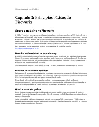 Última atualização em 26/4/2010                                                                                         3




Capítulo 2: Princípios básicos do
Fireworks

Sobre o trabalho no Fireworks
O Adobe® Fireworks® é um programa versátil para criação, edição e otimização de gráficos da Web. Você pode criar e
editar imagens de bitmap e de vetor, projetar efeitos da Web, como sobreposições e menus pop-up, recortar e otimizar
gráficos para reduzir seu tamanho de arquivo e poupar tempo automatizando tarefas repetitivas. Você pode exportar
ou salvar um documento como arquivo JPEG, arquivo GIF ou um arquivo de outro formato. Esses arquivos podem ser
salvos junto com arquivos HTML contendo tabelas HTML e código JavaScript, para que você possa usá-los na Web.
Para assistir a um tutorial de vídeo que apresenta as noções básicas do Fireworks, consulte
www.adobe.com/go/lrvid4032_fw_br.


Desenhar e editar objetos de vetor e bitmap
O painel Ferramentas do Fireworks inclui seções distintas que contêm ferramentas para desenhar e editar vetores e
bitmaps. A ferramenta selecionada determina se o objeto criado é um vetor ou um bitmap. Depois de desenhar um
objeto ou texto, você pode usar uma ampla variedade de ferramentas, efeitos, comandos e técnicas para aprimorar
gráficos ou criar botões interativos de navegação.
Você também pode importar e editar gráficos em JPEG, GIF, PNG, PSD e muitos outros formatos de arquivo.


Adicionar interatividade a gráficos
Fatias e pontos de acesso são objetos da Web que especificam áreas interativas em um gráfico da Web. Fatias cortam
uma imagem em seções exportáveis às quais você pode aplicar comportamentos de sobreposição, animação e links de
URL. Em uma página da Web, cada fatia aparece em uma célula de tabela.
Use as alças de sobreposição de arrastar e soltar em fatias e pontos de acesso para atribuir rapidamente
comportamentos de troca de comportamentos de imagem e sobreposição. Use o Editor de botões do Fireworks e o
Editor de menu pop-up para criar gráficos interativos especiais para navegação em sites da Web.


Otimizar e exportar gráficos
Use os eficientes recursos de otimização do Fireworks para obter o equilíbrio certo entre tamanho de arquivo e
qualidade visual aceitável para gráficos exportados. O tipo de otimização escolhido depende das necessidades dos seus
usuários e do conteúdo.
Após a otimização de gráficos, a etapa seguinte é exportá-los para uso na Web. No documento PNG de origem do
Fireworks, é possível exportar arquivos de vários tipos, incluindo JPEG, GIF, GIF animado e tabelas HTML contendo
imagens fatiadas em vários tipos de arquivo.
 