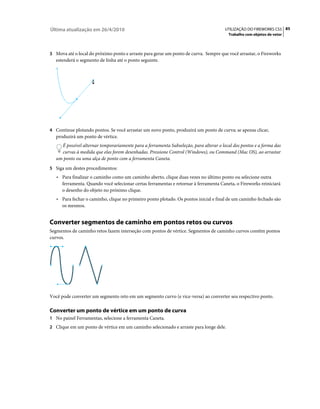 Última atualização em 26/4/2010                                                        UTILIZAÇÃO DO FIREWORKS CS5 85
                                                                                         Trabalho com objetos de vetor



3 Mova até o local do próximo ponto e arraste para gerar um ponto de curva. Sempre que você arrastar, o Fireworks
   estenderá o segmento de linha até o ponto seguinte.




4 Continue plotando pontos. Se você arrastar um novo ponto, produzirá um ponto de curva; se apenas clicar,
   produzirá um ponto de vértice.
     É possível alternar temporariamente para a ferramenta Subseleção, para alterar o local dos pontos e a forma das
     curvas à medida que elas forem desenhadas. Pressione Control (Windows), ou Command (Mac OS), ao arrastar
   um ponto ou uma alça de ponto com a ferramenta Caneta.
5 Siga um destes procedimentos:
   • Para finalizar o caminho como um caminho aberto, clique duas vezes no último ponto ou selecione outra
     ferramenta. Quando você selecionar certas ferramentas e retornar à ferramenta Caneta, o Fireworks reiniciará
     o desenho do objeto no próximo clique.
   • Para fechar o caminho, clique no primeiro ponto plotado. Os pontos inicial e final de um caminho fechado são
     os mesmos.


Converter segmentos de caminho em pontos retos ou curvos
Segmentos de caminho retos fazem interseção com pontos de vértice. Segmentos de caminho curvos contêm pontos
curvos.




Você pode converter um segmento reto em um segmento curvo (e vice-versa) ao converter seu respectivo ponto.

Converter um ponto de vértice em um ponto de curva
1 No painel Ferramentas, selecione a ferramenta Caneta.
2 Clique em um ponto de vértice em um caminho selecionado e arraste para longe dele.
 