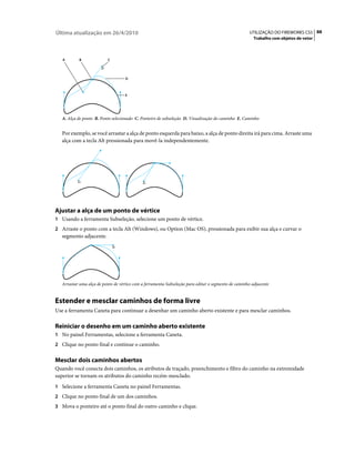 Última atualização em 26/4/2010                                                                      UTILIZAÇÃO DO FIREWORKS CS5 88
                                                                                                        Trabalho com objetos de vetor



   A        B              C




                                    D



                                    E




   A. Alça de ponto B. Ponto selecionado C. Ponteiro de subseleção D. Visualização do caminho E. Caminho


   Por exemplo, se você arrastar a alça de ponto esquerda para baixo, a alça de ponto direita irá para cima. Arraste uma
   alça com a tecla Alt pressionada para movê-la independentemente.




Ajustar a alça de um ponto de vértice
1 Usando a ferramenta Subseleção, selecione um ponto de vértice.
2 Arraste o ponto com a tecla Alt (Windows), ou Option (Mac OS), pressionada para exibir sua alça e curvar o
   segmento adjacente.




   Arrastar uma alça de ponto de vértice com a ferramenta Subseleção para editar o segmento de caminho adjacente


Estender e mesclar caminhos de forma livre
Use a ferramenta Caneta para continuar a desenhar um caminho aberto existente e para mesclar caminhos.

Reiniciar o desenho em um caminho aberto existente
1 No painel Ferramentas, selecione a ferramenta Caneta.
2 Clique no ponto final e continue o caminho.


Mesclar dois caminhos abertos
Quando você conecta dois caminhos, os atributos de traçado, preenchimento e filtro do caminho na extremidade
superior se tornam os atributos do caminho recém-mesclado.
1 Selecione a ferramenta Caneta no painel Ferramentas.
2 Clique no ponto final de um dos caminhos.
3 Mova o ponteiro até o ponto final do outro caminho e clique.
 