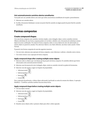 Última atualização em 26/4/2010                                                       UTILIZAÇÃO DO FIREWORKS CS5 89
                                                                                        Trabalho com objetos de vetor




Unir automaticamente caminhos abertos semelhantes
Você pode unir um caminho aberto com outro que tenha características semelhantes de traçado e preenchimento.
1 Selecione um caminho aberto.
2 Escolha a ferramenta Subseleção e arraste um ponto final do caminho em alguns pixels do ponto final do caminho
   semelhante.



Formas compostas
Create compound shapes
Crie uma forma composta com caminhos vetoriais simples, como retângulo, elipse e outros caminhos vetoriais.
Objetos individuais de uma forma composta podem ser movidos e editados com a ferramenta de subseleção mesmo
depois de serem combinados. No modo de Forma composta, todos os novos objetos de vetor são adicionados ao
mesmo objeto no painel de camadas. Para adicionar objetos a um objeto diferente, saia desse modo usando o botão
Normal.
É possível criar formas compostas de uma das seguintes maneiras:
• Crie um vetor, selecione uma operação de forma composta, como Adicionar e subtrair, e desenhe outros vetores.
• Crie vários vetores e use a operação de forma composta.

Apply compound shape after creating multiple vector objects
1 Selecione todos os objetos que você deseja que façam parte da forma composta. Os caminhos abertos que forem
   selecionados serão automaticamente fechados.
2 Selecione uma ferramenta de vetor (retângulo, elipse, caneta ou caminho vetorial) na paleta de ferramentas.
3 Selecione uma das opções a seguir no Inspetor de propriedades.
   • Adicionar/união
   • Subtrair/perfurar
   • Interseção
   • Cortar
Para a operação de perfuração, o último objeto adicionado é perfurado na união do restante dos objetos. A operação
Modificar > Combinar caminhos também funciona dessa forma.

Apply compound shape before creating multiple vector objects
1 Crie um objeto vetorial.
2 Selecione uma das opções a seguir no Inspetor de propriedades.
   • Adicionar/união
   • Subtrair/perfurar
   • Interseção
   • Cortar
3 Desenhe outros objetos sobre o primeiro objeto para obter o efeito esperado.
 