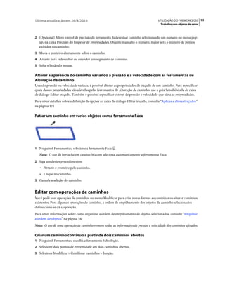 Última atualização em 26/4/2010                                                            UTILIZAÇÃO DO FIREWORKS CS5 93
                                                                                             Trabalho com objetos de vetor



2 (Opcional) Altere o nível de precisão da ferramenta Redesenhar caminho selecionando um número no menu pop-
   up, na caixa Precisão do Inspetor de propriedades. Quanto mais alto o número, maior será o número de pontos
   exibidos no caminho.
3 Mova o ponteiro diretamente sobre o caminho.
4 Arraste para redesenhar ou estender um segmento de caminho.
5 Solte o botão do mouse.


Alterar a aparência do caminho variando a pressão e a velocidade com as ferramentas de
Alteração de caminho
Usando pressão ou velocidade variada, é possível alterar as propriedades de traçado de um caminho. Para especificar
quais dessas propriedades são afetadas pelas ferramentas de Alteração de caminho, use a guia Sensibilidade da caixa
de diálogo Editar traçado. Também é possível especificar o nível de pressão e velocidade que afeta as propriedades.
Para obter detalhes sobre a definição de opções na caixa de diálogo Editar traçado, consulte “Aplicar e alterar traçados”
na página 121.

Fatiar um caminho em vários objetos com a ferramenta Faca




1 No painel Ferramentas, selecione a ferramenta Faca .
   Nota: O uso da borracha em canetas Wacom seleciona automaticamente a ferramenta Faca.
2 Siga um destes procedimentos:
   • Arraste o ponteiro pelo caminho.
   • Clique no caminho.
3 Cancele a seleção do caminho.


Editar com operações de caminhos
Você pode usar operações de caminhos no menu Modificar para criar novas formas ao combinar ou alterar caminhos
existentes. Para algumas operações de caminho, a ordem de empilhamento dos objetos de caminho selecionados
define como se dá a operação.
Para obter informações sobre como organizar a ordem de empilhamento de objetos selecionados, consulte “Empilhar
a ordem de objetos” na página 54.
Nota: O uso de uma operação de caminho remove todas as informações de pressão e velocidade dos caminhos afetados.

Criar um caminho contínuo a partir de dois caminhos abertos
1 No painel Ferramentas, escolha a ferramenta Subseleção.
2 Selecione dois pontos de extremidade em dois caminhos abertos.
3 Selecione Modificar > Combinar caminhos > Junção.
 