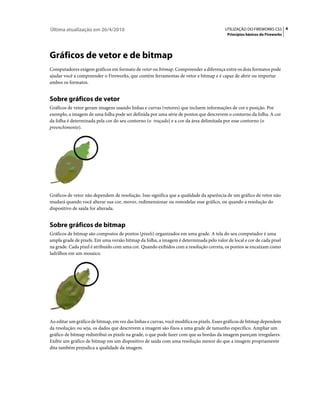 Última atualização em 26/4/2010                                                          UTILIZAÇÃO DO FIREWORKS CS5 4
                                                                                          Princípios básicos do Fireworks




Gráficos de vetor e de bitmap
Computadores exigem gráficos em formato de vetor ou bitmap. Compreender a diferença entre os dois formatos pode
ajudar você a compreender o Fireworks, que contém ferramentas de vetor e bitmap e é capaz de abrir ou importar
ambos os formatos.


Sobre gráficos de vetor
Gráficos de vetor geram imagens usando linhas e curvas (vetores) que incluem informações de cor e posição. Por
exemplo, a imagem de uma folha pode ser definida por uma série de pontos que descrevem o contorno da folha. A cor
da folha é determinada pela cor do seu contorno (o traçado) e a cor da área delimitada por esse contorno (o
preenchimento).




Gráficos de vetor não dependem de resolução. Isso significa que a qualidade da aparência de um gráfico de vetor não
mudará quando você alterar sua cor, mover, redimensionar ou remodelar esse gráfico, ou quando a resolução do
dispositivo de saída for alterada.


Sobre gráficos de bitmap
Gráficos de bitmap são compostos de pontos (pixels) organizados em uma grade. A tela do seu computador é uma
ampla grade de pixels. Em uma versão bitmap da folha, a imagem é determinada pelo valor de local e cor de cada pixel
na grade. Cada pixel é atribuído com uma cor. Quando exibidos com a resolução correta, os pontos se encaixam como
ladrilhos em um mosaico.




Ao editar um gráfico de bitmap, em vez das linhas e curvas, você modifica os pixels. Esses gráficos de bitmap dependem
da resolução; ou seja, os dados que descrevem a imagem são fixos a uma grade de tamanho específico. Ampliar um
gráfico de bitmap redistribui os pixels na grade, o que pode fazer com que as bordas da imagem pareçam irregulares.
Exibir um gráfico de bitmap em um dispositivo de saída com uma resolução menor do que a imagem propriamente
dita também prejudica a qualidade da imagem.
 