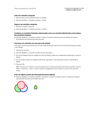 Última atualização em 26/4/2010                                                        UTILIZAÇÃO DO FIREWORKS CS5 94
                                                                                        Trabalho com objetos de vetor




Criar um caminho composto
1 Selecione dois ou mais caminhos abertos ou fechados.
2 Selecione Modificar > Combinar caminhos > Junção.


Separar um caminho composto
1 Selecione o caminho composto.
2 Selecione Modificar > Combinar caminhos > Divisão.


Combinar os caminhos fechados selecionados como um caminho delimitando a área inteira
dos caminhos originais
❖ Selecione Modificar > Combinar caminhos > União. O caminho resultante assume os atributos de traçado e
   preenchimento do objeto posicionado mais atrás.

Converter um caminho em uma marca de seleção
Você pode converter uma forma de vetor em uma seleção de bitmap e então usar as ferramentas de bitmap para editar
o novo bitmap.
1 Selecione um caminho.
2 Selecione Modificar > Converter caminho em marca de seleção.
3 Na caixa de diálogo Converter caminho em marca de seleção, escolha uma configuração de Borda para a marca de
   seleção.
4 Se você escolher Difusão na configuração de Borda, especifique o valor que deseja usar para a intensidade de
   difusão.
5 Clique em OK.
   Nota: Converter um caminho em marca de seleção exclui o caminho selecionado. Para alterar esse padrão, selecione
   Editar > Preferências > Editar e cancele a seleção da configuração Excluir caminhos ao converter em marcas de
   seleção.

Criar um objeto a partir da interseção de outros objetos
❖ Selecione Modificar > Combinar caminhos > Interseção. O caminho resultante assume os atributos de traçado e
   preenchimento do objeto posicionado mais atrás.
 