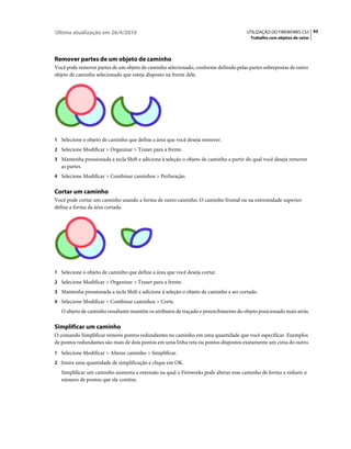 Última atualização em 26/4/2010                                                        UTILIZAÇÃO DO FIREWORKS CS5 95
                                                                                        Trabalho com objetos de vetor




Remover partes de um objeto de caminho
Você pode remover partes de um objeto de caminho selecionado, conforme definido pelas partes sobrepostas de outro
objeto de caminho selecionado que esteja disposto na frente dele.




1 Selecione o objeto de caminho que define a área que você deseja remover.
2 Selecione Modificar > Organizar > Trazer para a frente.
3 Mantenha pressionada a tecla Shift e adicione à seleção o objeto de caminho a partir do qual você deseja remover
   as partes.
4 Selecione Modificar > Combinar caminhos > Perfuração.


Cortar um caminho
Você pode cortar um caminho usando a forma de outro caminho. O caminho frontal ou na extremidade superior
define a forma da área cortada.




1 Selecione o objeto de caminho que define a área que você deseja cortar.
2 Selecione Modificar > Organizar > Trazer para a frente.
3 Mantenha pressionada a tecla Shift e adicione à seleção o objeto de caminho a ser cortado.
4 Selecione Modificar > Combinar caminhos > Corte.
   O objeto de caminho resultante mantém os atributos de traçado e preenchimento do objeto posicionado mais atrás.

Simplificar um caminho
O comando Simplificar remove pontos redundantes no caminho em uma quantidade que você especificar. Exemplos
de pontos redundantes são mais de dois pontos em uma linha reta ou pontos dispostos exatamente um cima do outro.
1 Selecione Modificar > Alterar caminho > Simplificar.
2 Insira uma quantidade de simplificação e clique em OK.
   Simplificar um caminho aumenta a extensão na qual o Fireworks pode alterar esse caminho de forma a reduzir o
   número de pontos que ele contém.
 