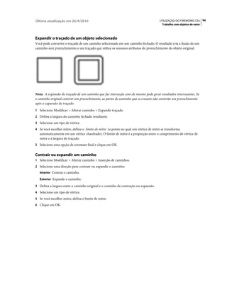 Última atualização em 26/4/2010                                                       UTILIZAÇÃO DO FIREWORKS CS5 96
                                                                                        Trabalho com objetos de vetor




Expandir o traçado de um objeto selecionado
Você pode converter o traçado de um caminho selecionado em um caminho fechado. O resultado cria a ilusão de um
caminho sem preenchimento e um traçado que utiliza os mesmos atributos do preenchimento do objeto original.




Nota: A expansão do traçado de um caminho que faz interseção com ele mesmo pode gerar resultados interessantes. Se
o caminho original contiver um preenchimento, as partes do caminho que se cruzam não conterão um preenchimento
após a expansão do traçado.
1 Selecione Modificar > Alterar caminho > Expandir traçado.
2 Defina a largura do caminho fechado resultante.
3 Selecione um tipo de vértice.
4 Se você escolher mitre, defina o limite de mitre (o ponto no qual um vértice de mitre se transforma
   automaticamente em um vértice chanfrado). O limite de mitre é a proporção entre o comprimento do vértice de
   mitre e a largura do traçado.
5 Selecione uma opção de arremate final e clique em OK.


Contrair ou expandir um caminho
1 Selecione Modificar > Alterar caminho > Inserção de caminhos.
2 Selecione uma direção para contrair ou expandir o caminho:
   Interior Contrai o caminho.

   Exterior Expande o caminho.

3 Defina a largura entre o caminho original e o caminho de contração ou expansão.
4 Selecione um tipo de vértice.
5 Se você escolher mitre, defina o limite de mitre.
6 Clique em OK.
 