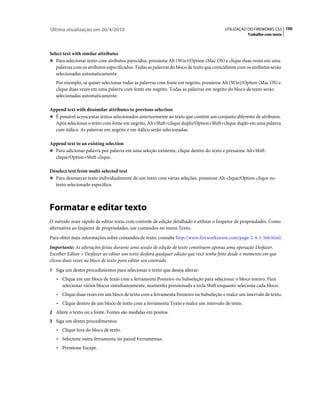 Última atualização em 26/4/2010                                                          UTILIZAÇÃO DO FIREWORKS CS5 100
                                                                                                     Trabalho com texto



Select text with similar attributes
❖ Para selecionar texto com atributos parecidos, pressione Alt (Win)/Option (Mac OS) e clique duas vezes em uma
   palavras com os atributos especificados. Todas as palavras do bloco de texto que coincidirem com os atributos serão
   selecionadas automaticamente.
   Por exemplo, se quiser selecionar todas as palavras com fonte em negrito, pressione Alt (Win)/Option (Mac OS) e
   clique duas vezes em uma palavra com fonte em negrito. Todas as palavras em negrito do bloco de texto serão
   selecionadas automaticamente.

Append text with dissimilar attributes to previous selection
❖ É possível acrescentar textos selecionados anteriormente ao texto que contém um conjunto diferente de atributos.
  Após selecionar o texto com fonte em negrito, Alt+Shift+clique duplo/Option+Shift+clique duplo em uma palavra
  com itálico. As palavras em negrito e em itálico serão selecionadas.

Append text to an existing selection
❖ Para adicionar palavra por palavra em uma seleção existente, clique dentro do texto e pressione Alt+Shift-
  clique/Option+Shift-clique.

Deselect text from multi-selected text
❖ Para desmarcar texto individualmente de um texto com várias seleções, pressione Alt-clique/Option-clique no
  texto selecionado específico.



Formatar e editar texto
O método mais rápido de editar texto com controle de edição detalhado é utilizar o Inspetor de propriedades. Como
alternativa ao Inspetor de propriedades, use comandos no menu Texto.
Para obter mais informações sobre comandos de texto, consulte http://www.fireworkszone.com/page-2-4-1-566.html.
Importante: As alterações feitas durante uma sessão de edição de texto constituem apenas uma operação Desfazer.
Escolher Editar > Desfazer ao editar um texto desfará qualquer edição que você tenha feito desde o momento em que
clicou duas vezes no bloco de texto para editar seu conteúdo.
1 Siga um destes procedimentos para selecionar o texto que deseja alterar:
   • Clique em um bloco de texto com a ferramenta Ponteiro ou Subseleção para selecionar o bloco inteiro. Para
      selecionar vários blocos simultaneamente, mantenha pressionada a tecla Shift enquanto seleciona cada bloco.
   • Clique duas vezes em um bloco de texto com a ferramenta Ponteiro ou Subseleção e realce um intervalo de texto.
   • Clique dentro de um bloco de texto com a ferramenta Texto e realce um intervalo de texto.
2 Altere o texto ou a fonte. Fontes são medidas em pontos.
3 Siga um destes procedimentos:
   • Clique fora do bloco de texto.
   • Selecione outra ferramenta no painel Ferramentas.
   • Pressione Escape.
 