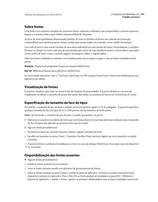 Última atualização em 26/4/2010                                                           UTILIZAÇÃO DO FIREWORKS CS5 101
                                                                                                     Trabalho com texto




Sobre fontes
Uma fonte é um conjunto completo de caracteres (letras, números e símbolos), que compartilham a mesma espessura,
largura e o mesmo estilo, como Adobe Garamond Bold de 10 pontos.
As faces de texto (geralmente denominadas famílias de texto ou famílias de fontes) são coleções de fontes que
compartilham uma aparência geral e foram criadas para serem usadas em conjunto, como Adobe Garamond.
Um estilo de texto é uma versão variante de uma fonte individual em uma família de fontes. Normalmente, o membro
Romano ou Simples (o nome real varia de uma família para outra) de uma família de fontes é a fonte básica, que pode
conter estilos de texto, como o normal, negrito, seminegrito, itálico e negrito itálico.
Além das fontes instaladas no sistema, você também pode criar as pastas a seguir e usar as fontes instaladas nestas
pastas:
Windows Arquivos de programas/Arquivos comuns/Adobe/Fonts

Mac OS Biblioteca/Suporte para aplicativo/Adobe/Fonts

Se você instalar uma fonte Type 1, TrueType, OpenType ou CID na pasta Fontes local, a fonte será exibida apenas nos
aplicativos da Adobe.


Visualização de fontes
É possível visualizar uma fonte no menu Fonte do Inspetor de propriedades. É possível desativar o recurso de
visualização ou alterar o tamanho do ponto dos nomes das fontes ou amostras de fontes em Preferências de Texto.


Especificação do tamanho da face de tipos
Por padrão, o tamanho da face de tipos é medido em pontos (ponto é igual a 1/72 de polegada). É possível especificar
qualquer tamanho de face de tipos de 0,1 a 1296 pontos, em incrementos de 0,001 ponto.
Nota: No Fireworks, o tamanho do tipo de fonte é medido, por padrão, em pixels.
1 Selecione os caracteres ou objetos de texto que você deseja alterar. Se você não selecionar nenhum texto, o tamanho
   de face de tipos será aplicado ao próximo texto que for criado.
2 Siga um destes procedimentos:
• No painel ou barra de controle Caractere, defina a opção Tamanho da fonte.
• Escolha um tamanho no menu Texto > Tamanho. Escolher Outro permite digitar um novo tamanho no painel
   Caractere.
   É possível alterar a unidade de medida para o texto na caixa de diálogo Preferências. Essa opção não está disponível
   no Fireworks.


Disponibilização das fontes ausentes
❖ Siga um destes procedimentos:

• Instale as fontes ausentes em seu sistema.
• Ative as fontes ausentes usando um aplicativo de gerenciamento de fontes.
• Insira as fontes ausentes na pasta Fontes, contida na pasta do aplicativo. As fontes contidas nessa pasta ficam
   disponíveis somente no aplicativo. Para o Mac OS, as fontes podem ser instaladas na pasta HD > Biblioteca >
   Suporte do Aplicativo > Adobe > Fontes. Apenas os produtos Adobe podem usar as fontes instaladas nesse local.
 