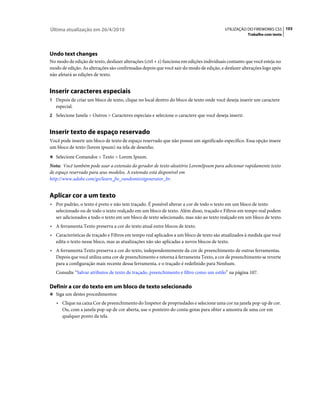 Última atualização em 26/4/2010                                                           UTILIZAÇÃO DO FIREWORKS CS5 103
                                                                                                      Trabalho com texto




Undo text changes
No modo de edição de texto, desfazer alterações (ctrl + z) funciona em edições individuais contanto que você esteja no
modo de edição. As alterações são confirmadas depois que você sair do modo de edição, e desfazer alterações logo após
não afetará as edições de texto.


Inserir caracteres especiais
1 Depois de criar um bloco de texto, clique no local dentro do bloco de texto onde você deseja inserir um caractere
   especial.
2 Selecione Janela > Outros > Caracteres especiais e selecione o caractere que você deseja inserir.


Inserir texto de espaço reservado
Você pode inserir um bloco de texto de espaço reservado que não possui um significado específico. Essa opção insere
um bloco de texto (lorem ipsum) na tela de desenho.
❖ Selecione Comandos > Texto > Lorem Ipsum.

Nota: Você também pode usar a extensão do gerador de texto aleatório LoremIpsum para adicionar rapidamente texto
de espaço reservado para seus modelos. A extensão está disponível em
http://www.adobe.com/go/learn_fw_randomtextgenerator_br.


Aplicar cor a um texto
• Por padrão, o texto é preto e não tem traçado. É possível alterar a cor de todo o texto em um bloco de texto
   selecionado ou de todo o texto realçado em um bloco de texto. Além disso, traçado e Filtros em tempo real podem
   ser adicionados a todo o texto em um bloco de texto selecionado, mas não ao texto realçado em um bloco de texto.
• A ferramenta Texto preserva a cor do texto atual entre blocos de texto.
• Características de traçado e Filtros em tempo real aplicados a um bloco de texto são atualizados à medida que você
   edita o texto nesse bloco, mas as atualizações não são aplicadas a novos blocos de texto.
• A ferramenta Texto preserva a cor do texto, independentemente da cor de preenchimento de outras ferramentas.
   Depois que você utiliza uma cor de preenchimento e retorna à ferramenta Texto, a cor de preenchimento se reverte
   para a configuração mais recente dessa ferramenta, e o traçado é redefinido para Nenhum.
   Consulte “Salvar atributos de texto de traçado, preenchimento e filtro como um estilo” na página 107.

Definir a cor do texto em um bloco de texto selecionado
❖ Siga um destes procedimentos:

   • Clique na caixa Cor de preenchimento do Inspetor de propriedades e selecione uma cor na janela pop-up de cor.
      Ou, com a janela pop-up de cor aberta, use o ponteiro do conta-gotas para obter a amostra de uma cor em
      qualquer ponto da tela.
 