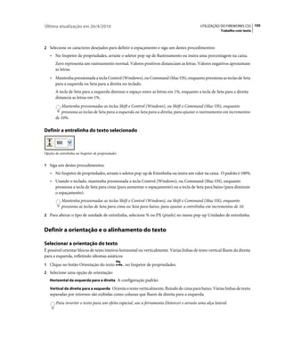 Última atualização em 26/4/2010                                                             UTILIZAÇÃO DO FIREWORKS CS5 105
                                                                                                        Trabalho com texto



2 Selecione os caracteres desejados para definir o espaçamento e siga um destes procedimentos:
    • No Inspetor de propriedades, arraste o seletor pop-up de Rastreamento ou insira uma porcentagem na caixa.
       Zero representa um rastreamento normal. Valores positivos distanciam as letras. Valores negativos aproximam
       as letras.
    • Mantenha pressionada a tecla Control (Windows), ou Command (Mac OS), enquanto pressiona as teclas de Seta
       para a esquerda ou Seta para a direita no teclado.
       A tecla de Seta para a esquerda diminui o espaço entre as letras em 1%, enquanto a tecla de Seta para a direita
       distancia as letras em 1%.
           Mantenha pressionadas as teclas Shift e Control (Windows), ou Shift e Command (Mac OS), enquanto
           pressiona as teclas de Seta para a esquerda ou Seta para a direita, para ajustar o rastreamento em incrementos
       de 10%.

Definir a entrelinha do texto selecionado



Opções de entrelinha no Inspetor de propriedades


1 Siga um destes procedimentos:
    • No Inspetor de propriedades, arraste o seletor pop-up de Entrelinha ou insira um valor na caixa. O padrão é 100%.
    • Usando o teclado, mantenha pressionada a tecla Control (Windows), ou Command (Mac OS), enquanto
       pressiona a tecla de Seta para cima (para aumentar o espaçamento) ou a tecla de Seta para baixo (para diminuir
       o espaçamento).
           Mantenha pressionadas as teclas Shift e Control (Windows), ou Shift e Command (Mac OS), enquanto
           pressiona as teclas de Seta para cima ou Seta para baixo, para ajustar a entrelinha em incrementos de 10.
2 Para alterar o tipo de unidade de entrelinha, selecione % ou PX (pixels) no menu pop-up Unidades de entrelinha.


Definir a orientação e o alinhamento do texto

Selecionar a orientação do texto
É possível orientar blocos de texto inteiros horizontal ou verticalmente. Várias linhas de texto vertical fluem da direita
para a esquerda, refletindo idiomas asiáticos.
1 Clique no botão Orientação do texto              , no Inspetor de propriedades.
2 Selecione uma opção de orientação:
   Horizontal da esquerda para a direita A configuração padrão.

   Vertical da direita para a esquerda Orienta o texto verticalmente, fluindo de cima para baixo. Várias linhas de texto
   separadas por retornos são exibidas como colunas que fluem da direita para a esquerda.
       Para inverter o texto para um efeito especial, use a ferramenta Distorcer e arraste uma alça lateral.
 