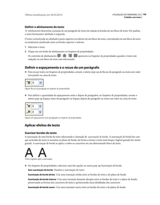 Última atualização em 26/4/2010                                                               UTILIZAÇÃO DO FIREWORKS CS5 106
                                                                                                         Trabalho com texto




Definir o alinhamento do texto
O alinhamento determina a posição de um parágrafo de texto em relação às bordas do seu bloco de texto. Por padrão,
o texto horizontal é alinhado à esquerda.
O texto vertical pode ser alinhado à parte superior ou inferior de um bloco de texto, centralizado em um bloco de texto
ou totalmente justificado entre as bordas superior e inferior.
1 Selecione o texto.
2 Clique em um botão de alinhamento no Inspetor de propriedades.
   Os controles de alinhamento                                aparecem no Inspetor de propriedades quando o texto está
   realçado ou um bloco de texto está selecionado.


Definir o espaçamento e o recuo de um parágrafo
❖ Para recuar texto, no Inspetor de propriedades, arraste o seletor pop-up de Recuo de parágrafo ou insira um valor
   (em pixels) na caixa de texto.




Opção Recuo de parágrafo no Inspetor de propriedades


❖ Para definir a quantidade de espaçamento antes e depois de parágrafos, no Inspetor de propriedades, arraste o
   seletor pop-up Espaço antes do parágrafo ou Espaço depois do parágrafo ou insira um valor na caixa de texto.




Opções de espaçamento entre parágrafos no Inspetor de propriedades


Aplicar efeitos de texto

Suavizar bordas do texto
A suavização de uma borda de texto selecionado é chamada de suavização de borda. A suavização de borda faz com
que as bordas do texto se mesclem ao plano de fundo, de forma a tornar o texto mais limpo e legível quando for muito
grande. A suavização de borda se aplica a todos os caracteres em um determinado bloco de texto.




Texto original; após a suavização


❖ No Inspetor de propriedades, selecione uma das opções no menu pop-up Suavização de borda:
   Sem suavização de borda Desativa a suavização do texto

   Suavização de borda direta Cria uma transição nítida entre as bordas do texto e do plano de fundo

   Suavização de borda intensa Cria uma transição bastante abrupta entre as bordas do texto e o plano de fundo,
   preservando as formas dos caracteres de texto e aprimorando áreas detalhadas dos caracteres
   Suavização de borda suave Cria uma transição suave entre as bordas do texto e do plano de fundo
 