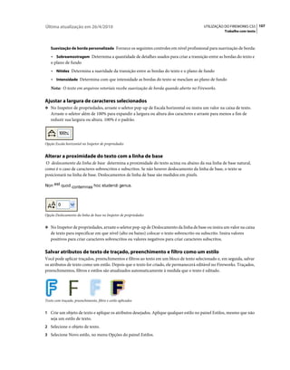 Última atualização em 26/4/2010                                                            UTILIZAÇÃO DO FIREWORKS CS5 107
                                                                                                      Trabalho com texto



   Suavização de borda personalizada Fornece os seguintes controles em nível profissional para suavização de borda:

    • Sobreamostragem Determina a quantidade de detalhes usados para criar a transição entre as bordas do texto e
   o plano de fundo
    • Nitidez Determina a suavidade da transição entre as bordas do texto e o plano de fundo
    • Intensidade Determina com que intensidade as bordas do texto se mesclam ao plano de fundo
   Nota: O texto em arquivos vetoriais recebe suavização de borda quando aberto no Fireworks.

Ajustar a largura de caracteres selecionados
❖ No Inspetor de propriedades, arraste o seletor pop-up de Escala horizontal ou insira um valor na caixa de texto.
   Arraste o seletor além de 100% para expandir a largura ou altura dos caracteres e arraste para menos a fim de
   reduzir sua largura ou altura. 100% é o padrão.




Opção Escala horizontal no Inspetor de propriedades


Alterar a proximidade do texto com a linha de base
 O deslocamento da linha de base determina a proximidade do texto acima ou abaixo da sua linha de base natural,
como é o caso de caracteres sobrescritos e subscritos. Se não houver deslocamento da linha de base, o texto se
posicionará na linha de base. Deslocamentos de linha de base são medidos em pixels.




Opção Deslocamento da linha de base no Inspetor de propriedades


❖ No Inspetor de propriedades, arraste o seletor pop-up de Deslocamento da linha de base ou insira um valor na caixa
   de texto para especificar em que nível (alto ou baixo) colocar o texto sobrescrito ou subscrito. Insira valores
   positivos para criar caracteres sobrescritos ou valores negativos para criar caracteres subscritos.

Salvar atributos de texto de traçado, preenchimento e filtro como um estilo
Você pode aplicar traçados, preenchimentos e filtros ao texto em um bloco de texto selecionado e, em seguida, salvar
os atributos de texto como um estilo. Depois que o texto for criado, ele permanecerá editável no Fireworks. Traçados,
preenchimentos, filtros e estilos são atualizados automaticamente à medida que o texto é editado.




Texto com traçado, preenchimento, filtro e estilo aplicados


1 Crie um objeto de texto e aplique os atributos desejados. Aplique qualquer estilo no painel Estilos, mesmo que não
   seja um estilo de texto.
2 Selecione o objeto de texto.
3 Selecione Novo estilo, no menu Opções do painel Estilos.
 