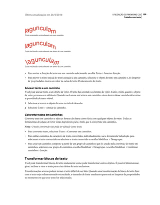 Última atualização em 26/4/2010                                                         UTILIZAÇÃO DO FIREWORKS CS5 109
                                                                                                     Trabalho com texto




Texto orientado verticalmente em um caminho




Texto inclinado verticalmente em torno de um caminho




Texto inclinado verticalmente em torno de um caminho


• Para enviar a direção do texto em um caminho selecionado, escolha Texto > Inverter direção.
• Para mover o ponto inicial do texto anexado a um caminho, selecione o objeto de texto em caminho e, no Inspetor
   de propriedades, insira um valor na caixa de texto Deslocamento do texto.

Anexar texto a um caminho
Você pode anexar texto a um objeto de vetor. O texto fica contido nos limites do vetor. Tanto o texto quanto o objeto
de vetor permanecem editáveis. Quando você anexa um texto a um caminho, a área dentro desse caminho determina
a quantidade de texto visível.
1 Selecione o texto e o objeto de vetor na tela de desenho.
2 Selecione Texto > Anexar ao caminho.


Converter texto em caminhos
Converta texto em caminhos e edite as formas das letras como faria com qualquer objeto de vetor. Todas as
ferramentas de edição de vetor estão disponíveis para o texto que é convertido em caminhos.
Nota: O texto convertido não pode ser editado como texto.
• Para converter texto, selecione Texto > Converter em caminhos.
• Para editar caminhos de caracteres de texto convertidos individualmente, use a ferramenta Subseleção para
   selecionar o texto convertido ou selecione o texto convertido e escolha Modificar > Desagrupar.
• Para criar um caminho composto a partir de um grupo de caminhos que foi criado pela conversão do texto em
   caminhos, selecione esse grupo de caminhos, escolha Modificar > Desagrupar e escolha Modificar > Combinar
   caminhos > Junção.


Transformar blocos de texto
Você pode transformar blocos de texto exatamente como pode transformar outros objetos. É possível dimensionar,
girar, inclinar e virar o texto para criar efeitos de texto exclusivos.
Transformações severas podem tornar o texto difícil de ser lido. Quando uma transformação de bloco de texto fizer
com o texto seja redimensionado ou escalado, o tamanho de fonte resultante aparecerá no Inspetor de propriedades
no momento em que esse texto for selecionado.
 