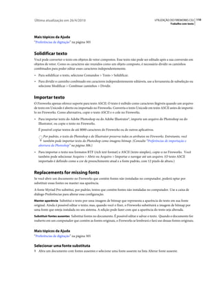 Última atualização em 26/4/2010                                                             UTILIZAÇÃO DO FIREWORKS CS5 110
                                                                                                      Trabalho com texto




Mais tópicos da Ajuda
“Preferências de digitação” na página 305


Solidificar texto
Você pode converter o texto em objetos de vetor compostos. Esse texto não pode ser editado após a sua conversão em
objetos de vetor. Como os caracteres são reunidos como um objeto composto, é necessário dividir os caminhos
combinados para poder editar esses caracteres independentemente.
• Para solidificar o texto, selecione Comandos > Texto > Solidificar.
• Para dividir o caminho combinado em caracteres independentemente editáveis, use a ferramenta de subseleção ou
   selecione Modificar > Combinar caminhos > Dividir.


Importar texto
O Fireworks apenas oferece suporte para texto ASCII. O texto é exibido como caracteres ilegíveis quando um arquivo
de texto em Unicode é aberto ou importado no Fireworks. Converta o texto Unicode em texto ASCII antes de importá-
lo no Fireworks. Como alternativa, copie o texto ASCII e o cole no Fireworks.
• Para importar texto do Adobe Photoshop ou do Adobe Illustrator®, importe um arquivo do Photoshop ou do
   Illustrator, ou copie o texto no Fireworks.
   É possível copiar textos de até 8000 caracteres do Fireworks ou de outros aplicativos.
      Por padrão, o texto do Photoshop e do Illustrator preserva todos os atributos no Fireworks. Entretanto, você
      também pode importar texto do Photoshop como imagens bitmap. (Consulte “Preferências de importação e
   abertura do Photoshop” na página 306.)
• Para importar o texto nos formatos RTF (rich text format) e ASCII (texto simples), copie-o no Fireworks. Você
   também pode selecionar Arquivo > Abrir ou Arquivo > Importar e navegar até um arquivo. (O texto ASCII
   importado é definido como a cor de preenchimento atual e a fonte padrão, com 12 pixels de altura.)


Replacements for missing fonts
Se você abrir um documento no Fireworks que contém fontes não instaladas no computador, poderá optar por
substituir essas fontes ou manter sua aparência.
A fonte Myriad Pro substitui, por padrão, textos que contêm fontes não instaladas no computador. Use a caixa de
diálogo Preferências para alterar essa configuração.
Manter aparência Substitui o texto por uma imagem de bitmap que representa a aparência do texto em sua fonte
original. Ainda é possível editar o texto; mas, quando você o fizer, o Fireworks substituirá a imagem de bitmap por
uma fonte que esteja instalada no seu sistema. A edição pode fazer com que a aparência do texto seja alterada.
Substituir fontes ausentes Substitui fontes no documento. É possível editar e salvar o texto. Quando o documento for
reaberto em um computador que contém as fontes originais, o Fireworks se lembrará e fará uso dessas fontes originais.


Mais tópicos da Ajuda
“Preferências de digitação” na página 305

Selecionar uma fonte substituta
1 Abra um documento com fontes ausentes e selecione uma fonte ausente na lista Alterar fonte ausente.
 