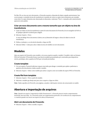 Última atualização em 26/4/2010                                                         UTILIZAÇÃO DO FIREWORKS CS5 6
                                                                                         Princípios básicos do Fireworks



No Mac OS, ao criar um novo documento, o Fireworks mantém a dimensão do objeto copiado anteriormente. Isso
ocorre porque o conteúdo da área de transferência é mantido até cortar ou copiar outros elementos, por exemplo,
como texto. Se copiar elementos não relacionados às dimensões e selecionar "Novo", o tamanho salvo anteriormente
aparecerá como padrão.


Criar um novo documento com o mesmo tamanho que um objeto na área de
transferência
1 Copie um objeto na área de transferência a partir de outro documento do Fireworks, de um navegador da Web ou
   de qualquer aplicativo aceitável para colagem.
2 Selecione Arquivo > Novo.
   A caixa de diálogo Novo documento é aberta com as dimensões de largura e altura do objeto na área de
   transferência.
3 Defina a resolução e a cor da tela de desenho e clique em OK.
4 Selecione Editar > Colar para colar o objeto da área de trabalho no novo documento.




Modelos
Salve um arquivo do Fireworks como modelo e crie novos arquivos usando o modelo. O modelo é salvo no formato
PNG do Fireworks. O Fireworks fornece uma lista de modelos personalizados pré-construídos para dispositivos
móveis, protótipos, sites e quadros da Web que você pode personalizar.


Create template
1 Crie um arquivo. É possível adicionar espaços reservados para design e conteúdo para ajudar a padronizar a
   aparência dos documentos criados usando o modelo.
2 Selecione Arquivo > Salvar como modelo para salvar o arquivo como um modelo de arquivo PNG no Fireworks.


Create file from template
1 Selecione Arquivo > Novo a partir do modelo.
2 Selecione o modelo que deseja usar para criar o arquivo e clique em Abrir.
Nota: Dados específicos do Fireworks como páginas, camadas e informações vetoriais são armazenados no modelo.



Abertura e importação de arquivos
Nota: Quando um arquivo é importado do Adobe Dreamweaver®, o Fireworks preserva muitos comportamentos
JavaScript, mas nem todos. Se o Fireworks aceitar um comportamento particular, ele reconhecerá esse comportamento
e o manterá quando você mover um arquivo de volta ao Dreamweaver.


Abrir um documento do Fireworks
❖ Selecione Arquivo > Abrir e escolha o arquivo.
 
