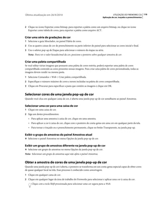 Última atualização em 26/4/2010                                                           UTILIZAÇÃO DO FIREWORKS CS5 116
                                                                               Aplicação de cor, traçados e preenchimentos



2 Clique no ícone Exportar como bitmap, para exportar a paleta como um arquivo bitmap, ou clique no ícone
   Exportar como tabela de cores, para exportar a paleta como arquivo ACT.

Criar uma série de gradações de cor
1 Selecione a guia Mesclador, no painel Paleta de cores.
2 Use as quatro caixas de cor de preenchimento na parte inferior do painel para selecionar as cores inicial e final.
3 Use o seletor pop-up de Etapas para selecionar o número de etapas na série.
   Nota: Para ver o valor hexadecimal da cor, posicione o ponteiro sobre qualquer amostra de cor.

Criar uma paleta compartilhada
Se você editar várias imagens que possuem uma paleta de cores restrita, poderá exportar uma paleta de cores
compartilhada contendo as cores presentes nessas imagens. Para criar uma paleta de cores personalizada, todas as
imagens devem residir na mesma pasta.
1 Selecione Comandos > Web > Criar paleta compartilhada.
2 Especifique o número máximo de cores a serem incluídas na paleta de cores compartilhada.
3 Clique em Procurar para especificar a pasta que contém as imagens e clique em OK.


Selecionar cores de uma janela pop-up de cor
Quando você clica em qualquer caixa de cor, é aberta uma janela pop-up de cor semelhante ao painel Amostras.

Selecionar uma cor para uma caixa de cor
1 Clique em uma caixa de cor.
2 Siga um destes procedimentos:
   • Para aplicar uma amostra à caixa de cor, clique em uma amostra.
   • Para aplicar a cor à caixa de cor, clique com o ponteiro do conta-gotas em uma cor em qualquer parte da tela.
   • Para tornar o traçado ou o preenchimento permanente, clique no botão Transparente, na janela pop-up.

Exibir o grupo de amostras do painel Amostras atual
❖ Selecione o painel Amostras no menu Opções da janela pop-up de cor.


Exibir um grupo de amostras diferente na janela pop-up de cor
❖ Selecione um grupo de amostras no menu Opções da janela pop-up de cor.

Nota: Selecionar um grupo de amostras aqui não afeta o painel Amostras.


Obter a amostra de cores de uma janela pop-up de cor
Quando uma janela pop-up de cor é aberta, o ponteiro se transforma em um conta-gotas especial capaz de obter cores
de quase qualquer local na tela. Esse processo é conhecido como amostragem.
1 Clique em qualquer caixa de cor.
2 Clique em qualquer lugar da área de trabalho do Fireworks para selecionar e aplicar uma cor à caixa de cor.
      Clique com a tecla Shift pressionada para selecionar uma cor segura para a Web.
 
