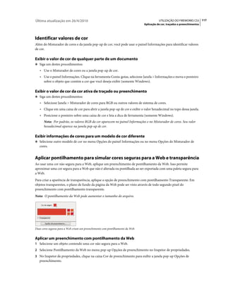 Última atualização em 26/4/2010                                                             UTILIZAÇÃO DO FIREWORKS CS5 117
                                                                                 Aplicação de cor, traçados e preenchimentos




Identificar valores de cor
Além do Misturador de cores e da janela pop-up de cor, você pode usar o painel Informações para identificar valores
de cor.

Exibir o valor de cor de qualquer parte de um documento
❖ Siga um destes procedimentos:

   • Use o Misturador de cores ou a janela pop-up de cor.
   • Use o painel Informações. Clique na ferramenta Conta-gotas, selecione Janela > Informações e mova o ponteiro
      sobre o objeto que contém a cor que você deseja exibir (somente Windows).

Exibir o valor de cor da cor ativa de traçado ou preenchimento
❖ Siga um destes procedimentos:

   • Selecione Janela > Misturador de cores para RGB ou outros valores de sistema de cores.
   • Clique em uma caixa de cor para abrir a janela pop-up de cor e exibir o valor hexadecimal no topo dessa janela.
   • Posicione o ponteiro sobre uma caixa de cor e leia a dica de ferramenta (somente Windows).
      Nota: Por padrão, os valores RGB da cor aparecem no painel Informações e no Misturador de cores. Seu valor
      hexadecimal aparece na janela pop-up de cor.

Exibir informações de cores para um modelo de cor diferente
❖ Selecione outro modelo de cor no menu Opções do painel Informações ou no menu Opções do Misturador de
   cores.


Aplicar pontilhamento para simular cores seguras para a Web e transparência
Ao usar uma cor não segura para a Web, aplique um preenchimento de pontilhamento da Web. Isso permite
aproximar uma cor segura para a Web que não é alterada ou pontilhada ao ser exportada com uma paleta segura para
a Web.
Para criar a aparência de transparência, aplique a opção de preenchimento com pontilhamento Transparente. Em
objetos transparentes, o plano de fundo da página da Web pode ser visto através de todo segundo pixel do
preenchimento com pontilhamento transparente.
Nota: O pontilhamento da Web pode aumentar o tamanho do arquivo.




Duas cores seguras para a Web criam um preenchimento com pontilhamento da Web.


Aplicar um preenchimento com pontilhamento da Web
1 Selecione um objeto contendo uma cor não segura para a Web.
2 Selecione Pontilhamento da Web no menu pop-up Opções de preenchimento no Inspetor de propriedades.
3 No Inspetor de propriedades, clique na caixa Cor de preenchimento para exibir a janela pop-up Opções de
   preenchimento.
 