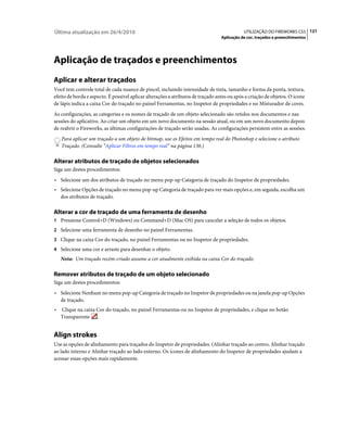 Última atualização em 26/4/2010                                                              UTILIZAÇÃO DO FIREWORKS CS5 121
                                                                                  Aplicação de cor, traçados e preenchimentos




Aplicação de traçados e preenchimentos
Aplicar e alterar traçados
Você tem controle total de cada nuance de pincel, incluindo intensidade de tinta, tamanho e forma da ponta, textura,
efeito de borda e aspecto. É possível aplicar alterações a atributos de traçado antes ou após a criação de objetos. O ícone
de lápis indica a caixa Cor do traçado no painel Ferramentas, no Inspetor de propriedades e no Misturador de cores.
As configurações, as categorias e os nomes de traçado de um objeto selecionado são retidos nos documentos e nas
sessões do aplicativo. Ao criar um objeto em um novo documento na sessão atual, ou em um novo documento depois
de reabrir o Fireworks, as últimas configurações de traçado serão usadas. As configurações persistem entre as sessões.
    Para aplicar um traçado a um objeto de bitmap, use os Efeitos em tempo real do Photoshop e selecione o atributo
    Traçado. (Consulte “Aplicar Filtros em tempo real” na página 130.)

Alterar atributos de traçado de objetos selecionados
Siga um destes procedimentos:
• Selecione um dos atributos de traçado no menu pop-up Categoria de traçado do Inspetor de propriedades.
• Selecione Opções de traçado no menu pop-up Categoria de traçado para ver mais opções e, em seguida, escolha um
    dos atributos de traçado.

Alterar a cor de traçado de uma ferramenta de desenho
1 Pressione Control+D (Windows) ou Command+D (Mac OS) para cancelar a seleção de todos os objetos.
2 Selecione uma ferramenta de desenho no painel Ferramentas.
3 Clique na caixa Cor do traçado, no painel Ferramentas ou no Inspetor de propriedades.
4 Selecione uma cor e arraste para desenhar o objeto.
    Nota: Um traçado recém-criado assume a cor atualmente exibida na caixa Cor do traçado.

Remover atributos de traçado de um objeto selecionado
Siga um destes procedimentos:
• Selecione Nenhum no menu pop-up Categoria de traçado no Inspetor de propriedades ou na janela pop-up Opções
    de traçado.
•   Clique na caixa Cor do traçado, no painel Ferramentas ou no Inspetor de propriedades, e clique no botão
    Transparente .


Align strokes
Use as opções de alinhamento para traçados do Inspetor de propriedades. (Alinhar traçado ao centro, Alinhar traçado
ao lado interno e Alinhar traçado ao lado externo. Os ícones de alinhamento do Inspetor de propriedades ajudam a
acessar essas opções mais rapidamente.
 
