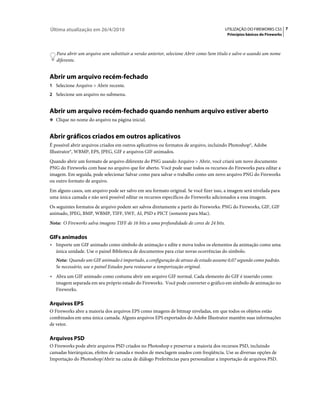 Última atualização em 26/4/2010                                                           UTILIZAÇÃO DO FIREWORKS CS5 7
                                                                                           Princípios básicos do Fireworks



   Para abrir um arquivo sem substituir a versão anterior, selecione Abrir como Sem título e salve-o usando um nome
   diferente.


Abrir um arquivo recém-fechado
1 Selecione Arquivo > Abrir recente.
2 Selecione um arquivo no submenu.


Abrir um arquivo recém-fechado quando nenhum arquivo estiver aberto
❖ Clique no nome do arquivo na página inicial.


Abrir gráficos criados em outros aplicativos
É possível abrir arquivos criados em outros aplicativos ou formatos de arquivo, incluindo Photoshop®, Adobe
Illustrator®, WBMP, EPS, JPEG, GIF e arquivos GIF animados.
Quando abrir um formato de arquivo diferente do PNG usando Arquivo > Abrir, você criará um novo documento
PNG do Fireworks com base no arquivo que for aberto. Você pode usar todos os recursos do Fireworks para editar a
imagem. Em seguida, pode selecionar Salvar como para salvar o trabalho como um novo arquivo PNG do Fireworks
ou outro formato de arquivo.
Em alguns casos, um arquivo pode ser salvo em seu formato original. Se você fizer isso, a imagem será nivelada para
uma única camada e não será possível editar os recursos específicos do Fireworks adicionados a essa imagem.
Os seguintes formatos de arquivo podem ser salvos diretamente a partir do Fireworks: PNG do Fireworks, GIF, GIF
animado, JPEG, BMP, WBMP, TIFF, SWF, AI, PSD e PICT (somente para Mac).
Nota: O Fireworks salva imagens TIFF de 16 bits a uma profundidade de cores de 24 bits.

GIFs animados
• Importe um GIF animado como símbolo de animação e edite e mova todos os elementos da animação como uma
   única unidade. Use o painel Biblioteca de documentos para criar novas ocorrências do símbolo.
   Nota: Quando um GIF animado é importado, a configuração de atraso de estado assume 0,07 segundo como padrão.
   Se necessário, use o painel Estados para restaurar a temporização original.
• Abra um GIF animado como costuma abrir um arquivo GIF normal. Cada elemento do GIF é inserido como
   imagem separada em seu próprio estado do Fireworks. Você pode converter o gráfico em símbolo de animação no
   Fireworks.

Arquivos EPS
O Fireworks abre a maioria dos arquivos EPS como imagens de bitmap niveladas, em que todos os objetos estão
combinados em uma única camada. Alguns arquivos EPS exportados do Adobe Illustrator mantêm suas informações
de vetor.

Arquivos PSD
O Fireworks pode abrir arquivos PSD criados no Photoshop e preservar a maioria dos recursos PSD, incluindo
camadas hierárquicas, efeitos de camada e modos de mesclagem usados com freqüência. Use as diversas opções de
Importação do Photoshop/Abrir na caixa de diálogo Preferências para personalizar a importação de arquivos PSD.
 