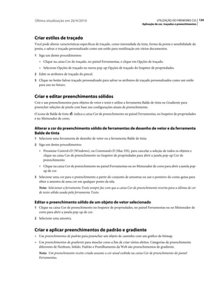 Última atualização em 26/4/2010                                                          UTILIZAÇÃO DO FIREWORKS CS5 124
                                                                              Aplicação de cor, traçados e preenchimentos




Criar estilos de traçado
Você pode alterar características específicas de traçado, como intensidade da tinta, forma da ponta e sensibilidade da
ponta, e salvar o traçado personalizado como um estilo para reutilização em vários documentos.
1 Siga um destes procedimentos:
   • Clique na caixa Cor do traçado, no painel Ferramentas, e clique em Opções de traçado.
   • Selecione Opções de traçado no menu pop-up Opções de traçado do Inspetor de propriedades.
2 Edite os atributos de traçado do pincel.
3 Clique no botão Salvar traçado personalizado para salvar os atributos de traçado personalizados como um estilo
   para uso no futuro.


Criar e editar preenchimentos sólidos
Crie e use preenchimentos para objetos de vetor e texto e utilize a ferramenta Balde de tinta ou Gradiente para
preencher seleções de pixels com base nas configurações atuais de preenchimento.
O ícone de Balde de tinta   indica a caixa Cor de preenchimento no painel Ferramentas, no Inspetor de propriedades
e no Misturador de cores.

Alterar a cor do preenchimento sólido de ferramentas de desenho de vetor e da ferramenta
Balde de tinta
1 Selecione uma ferramenta de desenho de vetor ou a ferramenta Balde de tinta.
2 Siga um destes procedimentos:
   • Pressione Control+D (Windows), ou Command+D (Mac OS), para cancelar a seleção de todos os objetos e
      clique na caixa Cor de preenchimento no Inspetor de propriedades para abrir a janela pop-up Cor de
      preenchimento.
   • Clique na caixa Cor de preenchimento no painel Ferramentas ou no Misturador de cores para abrir a janela pop-
      up de cor.
3 Selecione uma cor para o preenchimento a partir do conjunto de amostras ou use o ponteiro do conta-gotas para
   obter a amostra de uma cor em qualquer ponto da tela.
   Nota: Selecionar a ferramenta Texto sempre faz com que a caixa Cor de preenchimento reverta para a última de cor
   de texto sólida usada pela ferramenta Texto.

Editar o preenchimento sólido de um objeto de vetor selecionado
1 Clique na caixa Cor de preenchimento no Inspetor de propriedades, no painel Ferramentas ou no Misturador de
   cores para abrir a janela pop-up de cor.
2 Selecione uma amostra.


Criar e aplicar preenchimentos de padrão e gradiente
• Use preenchimentos de padrão para preencher um objeto de caminho com um gráfico de bitmap.
• Use preenchimentos de gradiente para mesclar cores a fim de criar vários efeitos. Categorias de preenchimento
   diferentes de Nenhum, Sólido, Padrão e Pontilhamento da Web são preenchimentos de gradiente.
   Nota: Um preenchimento recém-criado assume a cor atual exibida na caixa Cor de preenchimento do painel
   Ferramentas.
 