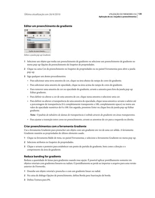 Última atualização em 26/4/2010                                                          UTILIZAÇÃO DO FIREWORKS CS5 126
                                                                              Aplicação de cor, traçados e preenchimentos




Editar um preenchimento de gradiente




Editar a janela pop-up Gradiente


1 Selecione um objeto que tenha um preenchimento de gradiente ou selecione um preenchimento de gradiente no
   menu pop-up Opções de preenchimento do Inspetor de propriedades.
2 Clique na caixa Cor de preenchimento no Inspetor de propriedades ou no painel Ferramentas para abrir a janela
   pop-up.
3 Siga qualquer um destes procedimentos:
   • Para adicionar uma nova amostra de cor, clique na área abaixo da rampa de cores do gradiente.
   • Para adicionar uma amostra de opacidade, clique na área acima da rampa de cores do gradiente.
   • Para remover uma amostra de cor ou opacidade do gradiente, arraste a amostra para fora da janela pop-up
       Editar gradiente.
   • Para definir ou alterar a cor de uma amostra de cor, clique nessa amostra e selecione uma cor.
   • Para definir ou alterar a transparência de uma amostra de opacidade, clique nessa amostra e arraste o seletor até
       a porcentagem de transparência (0 é completamente transparente e 100, completamente opaco) ou insira um
       valor de opacidade numérico de 0 a 100. Em seguida, pressione Enter ou clique fora da janela pop-up Editar
       gradiente.
       Nota: O padrão de tabuleiro de damas de transparência é exibido através do gradiente em áreas transparentes.
   • Para ajustar a transição entre cores no preenchimento, arraste as amostras de cor para a esquerda ou direita.

Criar preenchimentos com a ferramenta Gradiente
Use a ferramenta Gradiente para preencher um objeto com um gradiente em vez de uma cor sólida. A ferramenta
Gradiente mantém as propriedades do último elemento usado.
1 Clique na ferramenta Balde de tinta, no painel Ferramentas, e selecione a ferramenta Gradiente no menu pop-up.
2 Selecione atributos no Inspetor de propriedades.
3 Clique e arraste o ponteiro para estabelecer um ponto de partida do gradiente, bem como a direção e o
   comprimento da área do gradiente.

Reduce banding for gradients
Reduza a quantidade de faixas para gradientes usando essa opção. É possível aplicar pontilhamento somente em
objetos vetoriais com gradientes lineares ou radiais. O pontilhamento se perde ao importar o arquivo para uma versão
anterior do Fireworks.
1 Desenhe um objeto vetorial e preencha-o com um gradiente linear ou radial.
2 Na caixa de diálogo Opções de preenchimento, defina Borda para Suavização de borda.
3 Defina Textura para 0%.
 