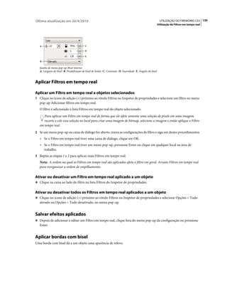 Última atualização em 26/4/2010                                                                           UTILIZAÇÃO DO FIREWORKS CS5 130
                                                                                                        Utilização de Filtros em tempo real




   A                                    C

                                        D

                                        E

   B

   Janela de menu pop-up Bisel interno
   A. Largura do bisel B. Predefinição de bisel de botão C. Contraste D. Suavidade E. Ângulo do bisel


Aplicar Filtros em tempo real

Aplicar um Filtro em tempo real a objetos selecionados
1 Clique no ícone de adição (+) próximo ao rótulo Filtros no Inspetor de propriedades e selecione um filtro no menu
   pop-up Adicionar filtros em tempo real.
   O filtro é adicionado à lista Filtros em tempo real do objeto selecionado.
      Para aplicar um Filtro em tempo real de forma que ele afete somente uma seleção de pixels em uma imagem,
      recorte e cole essa seleção no local para criar uma imagem de bitmap, selecione a imagem e então aplique o Filtro
   em tempo real.
2 Se um menu pop-up ou caixa de diálogo for aberto, insira as configurações do filtro e siga um destes procedimentos:
   • Se o Filtro em tempo real tiver uma caixa de diálogo, clique em OK.
   • Se o Filtro em tempo real tiver um menu pop-up, pressione Enter ou clique em qualquer local na área de
       trabalho.
3 Repita as etapas 1 e 2 para aplicar mais Filtros em tempo real.
   Nota: A ordem na qual os Filtros em tempo real são aplicados afeta o filtro em geral. Arraste Filtros em tempo real
   para reorganizar a ordem de empilhamento.

Ativar ou desativar um Filtro em tempo real aplicado a um objeto
❖ Clique na caixa ao lado do filtro na lista Filtros do Inspetor de propriedades.


Ativar ou desativar todos os Filtros em tempo real aplicados a um objeto
❖ Clique no ícone de adição (+) próximo ao rótulo Filtros no Inspetor de propriedades e selecione Opções > Tudo
   ativado ou Opções > Tudo desativado, no menu pop-up.


Salvar efeitos aplicados
❖ Depois de adicionar e editar um Filtro em tempo real, clique fora do menu pop-up da configuração ou pressione
   Enter.


Aplicar bordas com bisel
Uma borda com bisel dá a um objeto uma aparência de relevo.
 