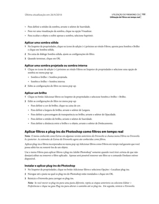 Última atualização em 26/4/2010                                                           UTILIZAÇÃO DO FIREWORKS CS5 132
                                                                                        Utilização de Filtros em tempo real



• Para definir a nitidez da sombra, arraste o seletor de Suavidade.
• Para ver uma visualização da sombra, clique na opção Visualizar.
• Para ocultar o objeto e exibir apenas a sombra, selecione Suprimir.

Aplicar uma sombra sólida
1 No Inspetor de propriedades, clique no ícone de adição (+) próximo ao rótulo Filtros, aponte para Sombra e Brilho
   e clique em Sombra sólida.
2 Na caixa de diálogo Sombra sólida, ajuste as configurações do filtro.
3 Quando terminar, clique em OK.


Aplicar uma sombra projetada ou sombra interna
1 Clique no ícone de adição (+) próximo ao rótulo Filtros no Inspetor de propriedades e selecione uma opção de
   sombra no menu pop-up:
   • Sombra e brilho > Sombra projetada.
   • Sombra e brilho > Sombra interna.
2 Edite as configurações do filtro no menu pop-up.


Aplicar um brilho
1 Clique no botão Adicionar filtros no Inspetor de propriedades e selecione Sombra e brilho > Brilho.
2 Edite as configurações do filtro no menu pop-up:
   • Para definir a cor do brilho, clique na caixa de cor.
   • Para definir a largura do brilho, arraste o seletor de Largura.
   • Para definir a porcentagem de transparência no brilho, arraste o seletor de Opacidade.
   • Para definir a nitidez do brilho, arraste o seletor de Suavidade.
   • Para definir a distância entre o brilho e o objeto, arraste o seletor de Deslocamento.


Aplicar filtros e plug-ins do Photoshop como filtros em tempo real
Nota: O menu conhecido como Extras em algumas versões anteriores do Fireworks se chama menu Filtros no Fireworks
8 e posterior. As extensões de Extras do Fireworks agora são conhecidas como filtros.
Aplicar plug-ins e filtros incorporados no menu pop-up Adicionar filtros como Filtros em tempo real garante que você
possa editá-los ou removê-los de um objeto.
Use o menu Filtros para aplicar filtros e plug-ins Adobe Photoshop® somente quando você tiver certeza de que não
desejará editar ou remover o filtro aplicado. Apenas será possível remover um filtro se o comando Desfazer estiver
disponível.

Instalar e aplicar plug-ins do Photoshop
1 No Inspetor de propriedades, clique no botão Adicionar filtros e selecione Opções > Localizar plug-ins.
2 Navegue até a pasta na qual os plug-ins do Photoshop estão instalados e clique em OK.
3 Reinicie o Fireworks para carregar os plug-ins.
   Nota: Se você mover os plug-ins para uma pasta diferente, repita as etapas anteriores ou selecione Editar >
   Preferências e clique na guia Plug-ins para alterar o caminho até os plug-ins. Em seguida, reinicie o Fireworks.
 