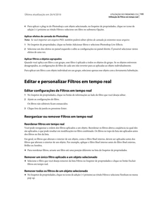 Última atualização em 26/4/2010                                                             UTILIZAÇÃO DO FIREWORKS CS5 133
                                                                                          Utilização de Filtros em tempo real



4 Para aplicar o plug-in do Photoshop a um objeto selecionado, no Inspetor de propriedades, clique no ícone de
   adição (+) próximo ao rótulo Filtros e selecione um filtro no submenu Opções.

Aplicar efeitos de camada do Photoshop
Nota: Se você importar um arquivo PSD, também poderá editar efeitos de camada já existentes nesse arquivo.
1 No Inspetor de propriedades, clique no botão Adicionar filtros e selecione Photoshop Live Effects.
2 Selecione um dos efeitos no painel esquerdo e edite as configurações no painel direito. É possível selecionar vários
   efeitos de uma vez.

Aplicar filtros a objetos agrupados
Quando você aplica um filtro a um grupo, esse filtro é aplicado a todos os objetos do grupo. Se os objetos estiverem
desagrupados, as configurações de filtro de cada um irão reverter para as aplicadas ao objeto individualmente.
Para aplicar um filtro a um objeto individual em um grupo, selecione apenas esse objeto com a ferramenta Subseleção.



Editar e personalizar Filtros em tempo real
Editar configurações de Filtros em tempo real
1 No Inspetor de propriedades, clique no botão de informações ao lado do filtro que você deseja editar.
2 Ajuste as configurações do filtro.
   Os filtros não editáveis ficam esmaecidos.
3 Clique fora da janela ou pressione Enter.


Reorganizar ou remover Filtros em tempo real

Reordenar filtros em tempo real
Você pode reorganizar a ordem dos filtros aplicados a um objeto. Reordenar os filtros altera a seqüência na qual eles
são aplicados, o que pode resultar em modificações no filtro combinado. Os filtros no topo da lista são aplicados antes
dos filtros no fim da lista.
Em geral, os filtros que alteram o interior de um objeto, como o filtro Bisel interno, devem ser aplicados antes dos
filtros que alteram o exterior de um objeto. Por exemplo, aplique o filtro Bisel interno antes do filtro Bisel externo,
Brilho ou Sombra.
❖ Para reordenar filtros, arraste um filtro até uma posição diferente na lista do Inspetor de propriedades.


Remover um único filtro aplicado a um objeto selecionado
❖ Selecione o filtro que você deseja remover da lista Filtros no Inspetor de propriedades e clique no botão Excluir
   filtros em tempo real.

Remover todos os filtros de um objeto selecionado
❖ No Inspetor de propriedades, clique no ícone de adição (+) próximo ao rótulo Filtros e selecione Nenhum no menu
   pop-up.
 