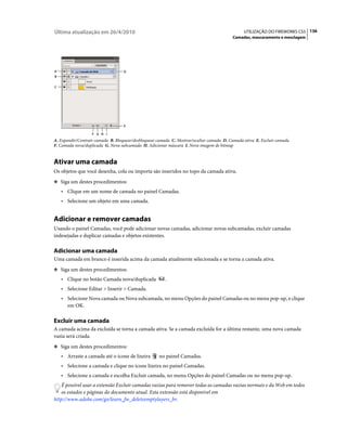 Última atualização em 26/4/2010                                                                UTILIZAÇÃO DO FIREWORKS CS5 136
                                                                                         Camadas, mascaramento e mesclagem




A                                  D
B


C




                                   E

                   F G H I
A. Expandir/Contrair camada B. Bloquear/desbloquear camada C. Mostrar/ocultar camada D. Camada ativa E. Excluir camada
F. Camada nova/duplicada G. Nova subcamada H. Adicionar máscara I. Nova imagem de bitmap


Ativar uma camada
Os objetos que você desenha, cola ou importa são inseridos no topo da camada ativa.
❖ Siga um destes procedimentos:

    • Clique em um nome de camada no painel Camadas.
    • Selecione um objeto em uma camada.


Adicionar e remover camadas
Usando o painel Camadas, você pode adicionar novas camadas, adicionar novas subcamadas, excluir camadas
indesejadas e duplicar camadas e objetos existentes.

Adicionar uma camada
Uma camada em branco é inserida acima da camada atualmente selecionada e se torna a camada ativa.
❖ Siga um destes procedimentos:

    • Clique no botão Camada nova/duplicada            .
    • Selecione Editar > Inserir > Camada.
    • Selecione Nova camada ou Nova subcamada, no menu Opções do painel Camadas ou no menu pop-up, e clique
      em OK.

Excluir uma camada
A camada acima da excluída se torna a camada ativa. Se a camada excluída for a última restante, uma nova camada
vazia será criada.
❖ Siga um destes procedimentos:

    • Arraste a camada até o ícone de lixeira       no painel Camadas.
    • Selecione a camada e clique no ícone lixeira no painel Camadas.
    • Selecione a camada e escolha Excluir camada, no menu Opções do painel Camadas ou no menu pop-up.
    É possível usar a extensão Excluir camadas vazias para remover todas as camadas vazias normais e da Web em todos
    os estados e páginas do documento atual. Esta extensão está disponível em
http://www.adobe.com/go/learn_fw_deleteemptylayers_br.
 