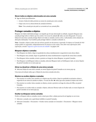 Última atualização em 26/4/2010                                                        UTILIZAÇÃO DO FIREWORKS CS5 138
                                                                                  Camadas, mascaramento e mesclagem




Mover todos os objetos selecionados em uma camada
❖ Siga um destes procedimentos:

   • Arraste o botão de rádio próximo ao nome da camada para outra camada.
   • Clique uma vez na coluna direita da camada de destino.
      Nota: Uma camada pai não pode ser arrastada até sua camada filho.


Proteger camadas e objetos
Bloquear um objeto individual protege-o ao impedir que ele seja selecionado ou editado, enquanto bloquear uma
camada protege todos os objetos que ela contém. Um ícone de cadeado       indica um item bloqueado. O recurso
Edição de uma única camada protege objetos em todas as camadas, exceto a ativa, e subcamadas contra seleções ou
alterações indesejadas. Você também pode proteger objetos e camadas ocultando-os.
Nota: Camadas e objetos ocultos não são inclusos quando um documento é exportado. Os objetos na Camada da Web
sempre podem ser exportados, independentemente de estarem ou não ocultos. Para obter mais informações sobre
exportação, consulte “Exportar a partir da área de trabalho” na página 249.

Bloquear objetos e camadas
• Para bloquear um objeto, clique no quadrado da coluna imediatamente à esquerda do nome desse objeto.
• Para bloquear uma camada, clique no quadrado da coluna imediatamente à esquerda do nome dessa camada.
• Para bloquear várias camadas, arraste o ponteiro ao longo da coluna Bloquear, no painel Camadas.
• Para bloquear ou desbloquear todas as camadas, selecione Bloquear tudo ou Desbloquear tudo, no menu Opções
   do painel Camadas ou no menu pop-up.

Ativar ou desativar a Edição de uma única camada
❖ Selecione Edição de uma única camada, no menu Opções do painel Camadas ou no menu pop-up.

Uma marca de seleção indica que a Edição de uma única camada está ativa.

Mostrar ou ocultar objetos e camadas
• Para mostrar ou ocultar uma camada ou os objetos que ela contém, clique no quadrado na primeira coluna à
   esquerda de um nome de camada ou objeto. O ícone de olho        indica que uma camada ou objeto está visível .
• Para mostrar ou ocultar várias camadas ou objetos, arraste o ponteiro ao longo da coluna de Olho, no painel
   Camadas.
• Para mostrar ou ocultar todas as camadas e objetos, selecione Mostrar tudo ou Ocultar tudo, no menu Opções do
   painel Camadas ou no menu pop-up.

Ocultar ou bloquear outras camadas
Oculte ou bloqueie todas as camadas, exceto a atual, para obter a edição precisa de um logotipo ou um ícone.
1 Selecione a camada com a qual deseja trabalhar no painel Camadas.
2 Selecione Comandos > Documento > Ocultar outras camadas ou Comandos > Documento > Bloquear outras
   camadas.
 
