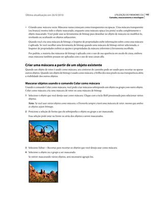 Última atualização em 26/4/2010                                                        UTILIZAÇÃO DO FIREWORKS CS5 142
                                                                                  Camadas, mascaramento e mesclagem



• Criando uma máscara vazia. Máscaras vazias começam como transparentes ou opacas. Uma máscara transparente
   (ou branca) mostra todo o objeto mascarado, enquanto uma máscara opaca (ou preta) oculta completamente o
   objeto mascarado. Você pode usar as ferramentas de bitmap para desenhar no objeto de máscara ou modificá-lo,
   revelando ou ocultando os objetos subjacentes.
   Quando você cria uma máscara de bitmap, o Inspetor de propriedades exibe informações sobre como essa máscara
   é aplicada. Se você escolher uma ferramenta de bitmap quando uma máscara de bitmap estiver selecionada, o
   Inspetor de propriedades exibirá as opções e propriedades da máscara referentes à ferramenta escolhida.
   Por padrão, a maioria das máscaras de bitmap é aplicada com o uso de sua aparência em escala de cinza, embora
   essas máscaras também possam ser aplicadas com o uso de seus canais alfa.


Criar uma máscara a partir de um objeto existente
Quando um objeto de vetor é usado como máscara, seu contorno de caminho pode ser usado para recortar ou aparar
outros objetos. Quando um objeto de bitmap é usado como máscara, o brilho dos seus pixels ou sua transparência afeta
a visibilidade dos outros objetos.

Mascarar objetos usando o comando Colar como máscara
Usando o comando Colar como máscara, você pode criar máscaras sobrepondo um objeto ou grupo com outro objeto.
Colar como máscara cria uma máscara de vetor ou uma máscara de bitmap.
1 Selecione o objeto que você deseja usar como máscara. Clique com a tecla Shift pressionada para selecionar vários
   objetos.
   Nota: Se você usar vários objetos como máscara, o Fireworks sempre criará uma máscara de vetor, mesmo que ambos
   os objetos sejam bitmaps.
2 Posicione a seleção de forma que ela sobreponha o objeto ou grupo a ser mascarado.
   Essa seleção pode estar na frente ou atrás dos objetos a serem mascarados.




3 Selecione Editar > Recortar para recortar os objetos que você deseja usar como máscara.
4 Selecione o objeto ou o grupo a ser mascarado.
   Se estiver mascarando vários objetos, será necessário agrupá-los.
 