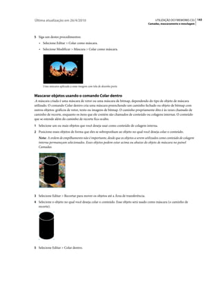 Última atualização em 26/4/2010                                                         UTILIZAÇÃO DO FIREWORKS CS5 143
                                                                                   Camadas, mascaramento e mesclagem



5 Siga um destes procedimentos:
   • Selecione Editar > Colar como máscara.
   • Selecione Modificar > Máscara > Colar como máscara.




      Uma máscara aplicada a uma imagem com tela de desenho preta


Mascarar objetos usando o comando Colar dentro
.A máscara criada é uma máscara de vetor ou uma máscara de bitmap, dependendo do tipo de objeto de máscara
utilizado. O comando Colar dentro cria uma máscara preenchendo um caminho fechado ou objeto de bitmap com
outros objetos: gráficos de vetor, texto ou imagens de bitmap. O caminho propriamente dito é às vezes chamado de
caminho de recorte, enquanto os itens que ele contém são chamados de conteúdo ou colagens internas. O conteúdo
que se estende além do caminho de recorte fica oculto.
1 Selecione um ou mais objetos que você deseja usar como conteúdo de colagem interna.
2 Posicione esses objetos de forma que eles se sobreponham ao objeto no qual você deseja colar o conteúdo.
   Nota: A ordem de empilhamento não é importante, desde que os objetos a serem utilizados como conteúdo de colagem
   interna permaneçam selecionados. Esses objetos podem estar acima ou abaixo do objeto de máscara no painel
   Camadas.




3 Selecione Editar > Recortar para mover os objetos até a Área de transferência.
4 Selecione o objeto no qual você deseja colar o conteúdo. Esse objeto será usado como máscara (o caminho de
   recorte).




5 Selecione Editar > Colar dentro.
 