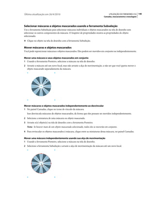 Última atualização em 26/4/2010                                                      UTILIZAÇÃO DO FIREWORKS CS5 148
                                                                                Camadas, mascaramento e mesclagem




Selecionar máscaras e objetos mascarados usando a ferramenta Subseleção
Use a ferramenta Subseleção para selecionar máscaras individuais e objetos mascarados na tela de desenho sem
selecionar os outros componentes da máscara. O Inspetor de propriedades mostra as propriedades do objeto
selecionado.
❖ Clique no objeto na tela de desenho com a ferramenta Subseleção.


Mover máscaras e objetos mascarados
Você pode reposicionar máscaras e objetos mascarados. Eles podem ser movidos em conjunto ou independentemente.

Mover uma máscara e seus objetos mascarados em conjunto
1 Usando a ferramenta Ponteiro, selecione a máscara na tela de desenho.
2 Arraste a máscara até um novo local, mas não arraste a alça de movimentação, a não ser que você queira mover o
   objeto mascarado separadamente da máscara.




Mover máscaras e objetos mascarados independentemente ao desvincular
1 No painel Camadas, clique no ícone de vínculo da máscara.
   Isso desvincula máscaras de objetos mascarados, de forma que eles possam ser movidos independentemente.
2 Selecione a miniatura de uma máscara ou objeto mascarado.
3 Arraste o(s) objeto(s) na tela de desenho com a ferramenta Ponteiro.
   Nota: Se houver mais de um objeto mascarado selecionado, todos eles se moverão em conjunto.
4 Para revincular os objetos mascarados à máscara, clique entre as miniaturas dessa máscara, no painel Camadas.

Mover uma máscara independentemente usando sua alça de movimentação
1 Usando a ferramenta Ponteiro, selecione a máscara na tela de desenho.
2 Selecione a ferramenta Subseleção e arraste a alça de movimentação da máscara até um novo local.
 